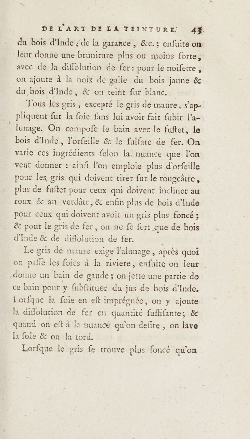 DELART DE LA TEINTURE 44%. du bois d'Inde ; de la garance , &amp;c.; enfuite on: leur donne une bruniture plus ou moins forte, avec de la diflolution de fer: pour le noifette, on ajoute à la noix de galle du bois jaune &amp; du bois d'Inde, &amp; on teint fur blanc. Tous les gris, excepté le gris de maure, s'ap- pliquent fur la foie fans lui avoir fait fubir Pa Jlunage. On compofe le bain avec le fuftet, le bois d'Inde, l'orfeille &amp; le fulfare de fer. On varie ces ingrédients felon la, nuance que l’on veut donner : aiafi on emploie plus d'orfeille pour les gris qui doivent cirer fur le rougeatre , plus de fuftet pour ceux qui doivent incliner au roux &amp; au verdätr, &amp; enfin plus de bois d’Inde pour ceux qui doivent avoit un gris plus foncé ; &amp; pour le gris de fer, on ne fe fert que de bois d'Inde &amp; de diffolurion de fer. | Le gris dé maure exige l’alunage , après quoi on pañle les foies à la riviere, enfuite on leur donne un bain de gaude ; on jette une partie de ce bain pour y fubftituer du jus de bois d'Inde. Lorfque la foie en eft imprégnée, on y ajoute la diflolution de fer en quantité fuffifante; &amp; quand on eft à la nuance qu'on defire , on lave la foie &amp; on la tord, Lorfque le cris fe trouve plus foncé qu’on