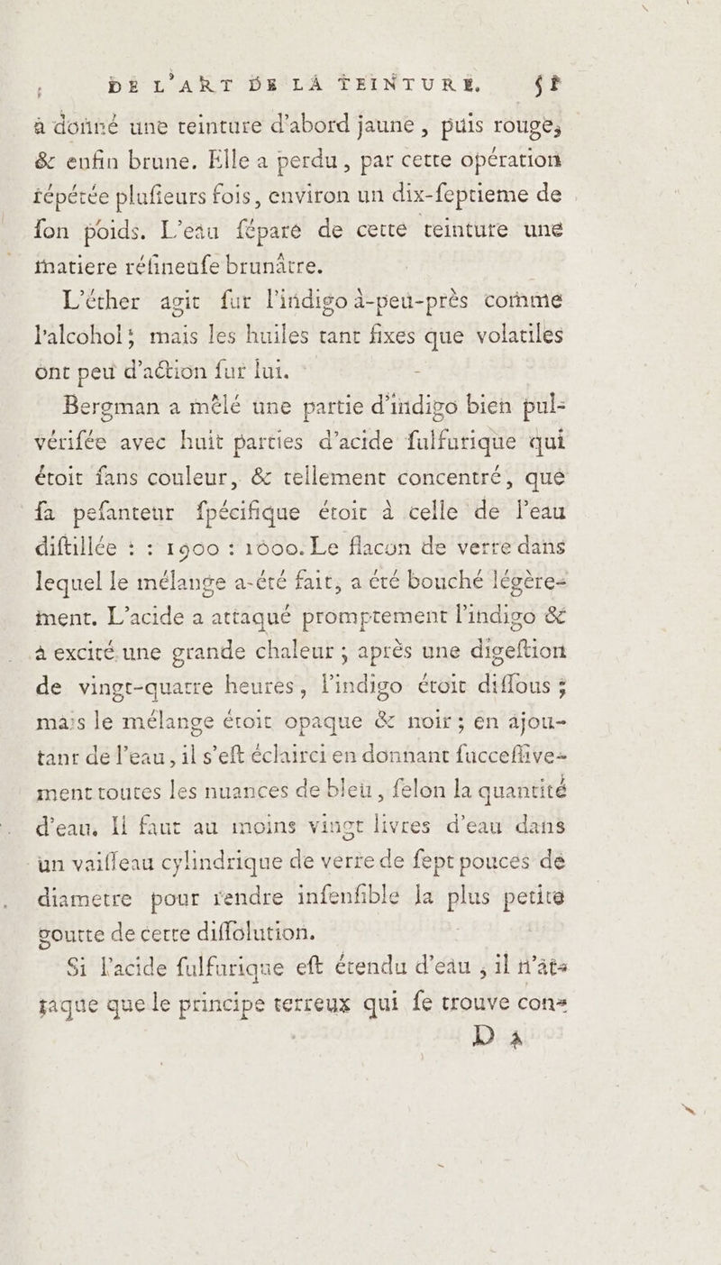 à donné une teinture d’abord jaune , puis rouge, &amp; enfin brune. Elle a perdu, par cette opération fépérée plufieurs fois, environ un dix-feprieme de fon poids. L’eau féparé de certe teintute une inatiere réfineufe brunâtre. L’éther agit fur l'iidigo ä-peu-près cornme l'alcohol; mais les huiles tant fixes que volariles ont peu d'action fur lui. - Bergman a mêlé une partie d'indigo bien pul- vérifée avec huit parties d'acide fulfurique qui étoit fans couleur, &amp; tellement concentré, qué fa pefanteur fpécifique étoir à celle de Peau diftillée : : r900 : 1600. Le flacon de verre dans lequel le mélange a-été fair, a été bouche légère ment. L’acide à attaqué promptement l'indigo &amp; à exciré.une grande chaleur ; après une digeftion de vingt-quatre heures, l'indigo éroit diffous ; mais le mélange éroit opaque &amp; noir ; en ajou- tanr de l’eau, 1l s’eft éclairci en donnant fucceflivez ment routes les nuances de bleu, felon la quantité d'eau, Ii faut au moins vinot livres d’eau dans un vailleau cylindrique de verre de fept pouces de diametre pour rendre infenfble Ja plus petite voutte de certe diffolution. Si l'acide fulfurique eft étendu d’eau ; il n’âts jaque que le principe terreux qui fe trouve con= D 3