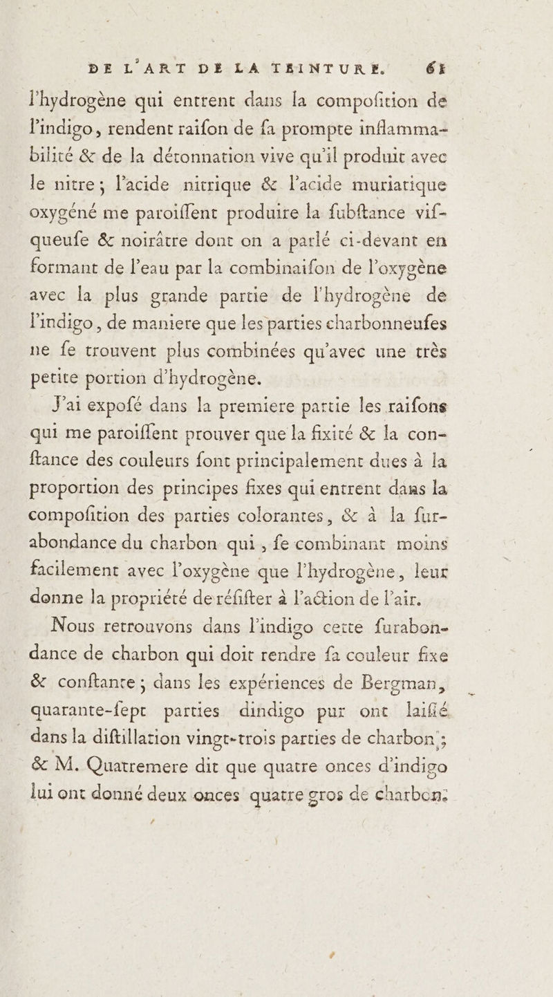 l'hydrogène qui entrent dans la compoñition de lindigo, rendent raifon de fa prompte inflamma- bilité &amp; de la déronnation vive qu’il produit avec le nitre; l'acide nitrique &amp; l'acide murjatique oxygéné me paroiflent produire la fubftance vif- queufe &amp; noirâtre dont on a parlé ci-devant en formant de l’eau par la combinaifon de l'oxygène avec la plus grande partie de l'hydrogène de Findigo, de maniere que les parties charbonneufes ne fe trouvent plus combinées qu'avec une très petite portion d'hydrogène. J'ai expofé dans la premiere partie les raifons qui me paroiflent prouver que la fixité &amp; la con- france des couleurs font principalement dues à la proportion des principes fixes qui entrent dans la compofition des parties colorantes, &amp; à la fur- abondance du charbon qui, fe combinant moins facilement avec l'oxygène que l'hydrogène, leur denne la propriété de réfifter à l’aétion de l’air. Nous retrouvons dans l'indigo cette furabon- dance de charbon qui doit rendre fà couleur fixe &amp; conftante ; dans les expériences de Bergman, quarante-fept parties dindigo pur ont laifié dans la diftillation vingt-trois parties de charbon ; &amp; M. Quatremere dit que quatre onces d'indigo lui ont donné deux onces quatre gros de charbon: #