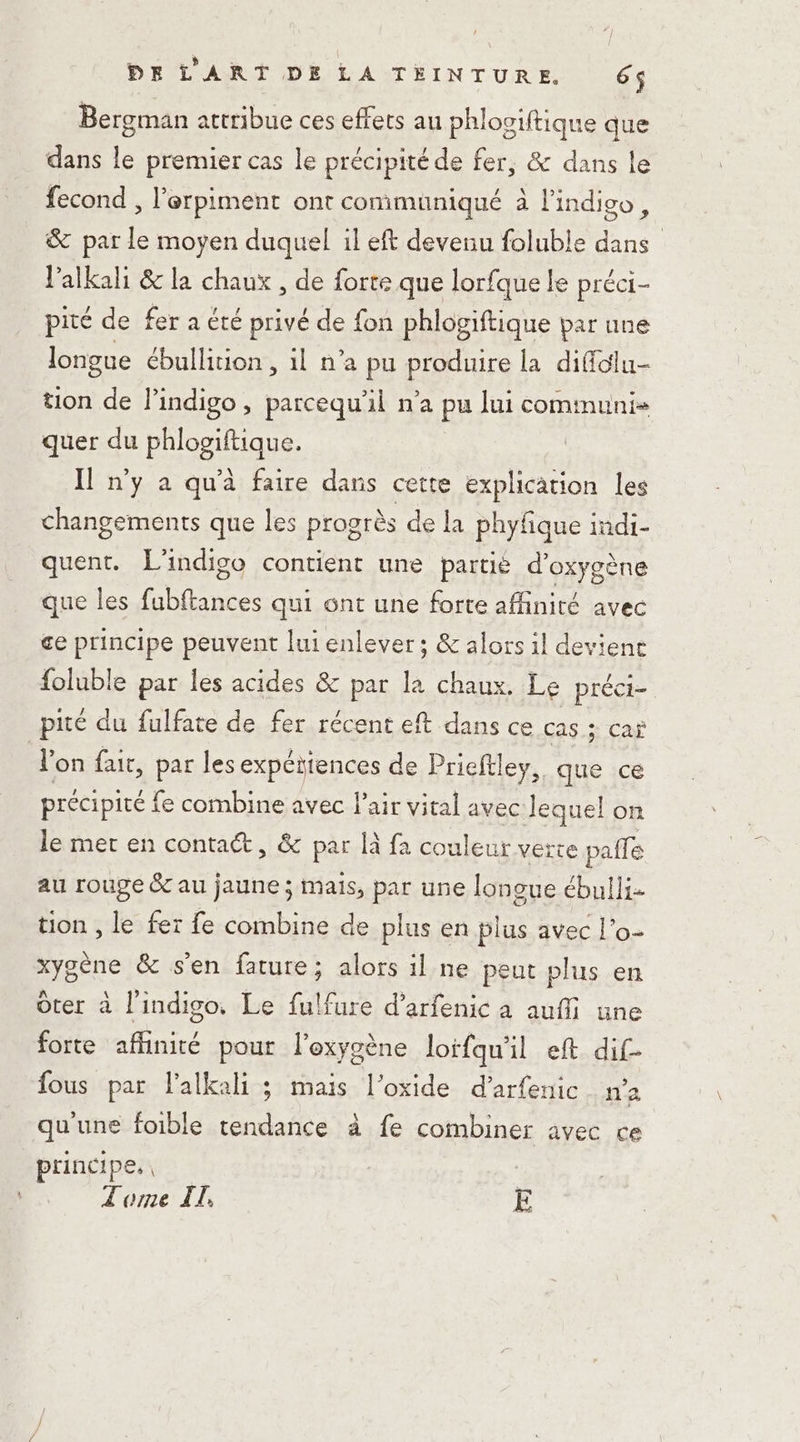 Bergman attribue ces effets au phlogiftique que dans le premier cas le précipité de fer, &amp; dans le fecond , l’erpiment ont communiqué à l'indigo, &amp; par le moyen duquel il eft devenu foluble dans l’alkali &amp; la chaux , de forte que lorfque le préci- pité de fer a été privé de fon phlogiftique par une longue ébullition, il n’a pu PIRE la difülu- tion de } indigo , parcequ'il n’a pu lui communi- quer du PARC Il n'y à qu'à faire dans cette explication les changements que les progrès de la phyfique indi- quent. L'indigo contient une partié d’ oxygène que les ee qui ont une forte affinité avec ce principe peuvent lui enlever; &amp; alors il devient foluble par les acides &amp; par la chaux. Le préci= pité du fulfate de fer récent eft dans ce CAS.+ CAS l’on fair, par les expétiences de Prieftley, que ce précipité fe combine avec l'air vital avec lequel on le mer en contaét, &amp; par là fa couleur verte paffe au rouge &amp; au jaune ; mais, par une longue ébulli- tion , le fer fe combine de plus en plus avec l’o- xygène &amp; s'en fature; alors il ne peut plus en Ôter à l'indigo, Le fulfure d’arfenic a aufi une forte affinité pour l'oxygène loifqu'il eft di£- fous par l’alkali ; mais l’oxide d’arfenic n'a qu'une foible tendance à fe combiner avec ce principe, | L'ome IT. E