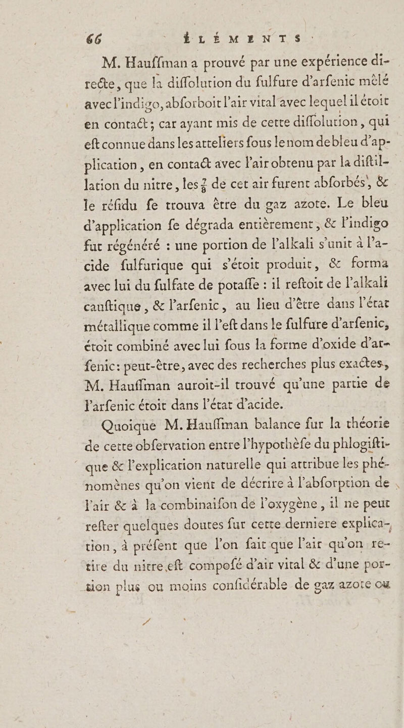 M. Hauffman a prouvé par une expérience di- recte, que la diflolurion du fulfure d’arfenic mélé avec l’indiso, abforboit l'air vital'avec lequel il étoit en contact; car ayant mis de cette diffolution, qui eft connue dans lesarteliers fous lenom debleu d’ap- plication, en contaét avec l'air obtenu par la diftil- lation du nitre, les 2 de cet air furent abforbés,, 8 le réfidu fe trouva être du gaz azote. Le bleu d'application fe dégrada entièrement, &amp; Pindigo fat régénéré : une portion de l’alkali s’unit à Pa- cide fulfurique qui s'étoit produit, &amp; forma avec lui du fulfate de potalfe : il reftoit de Palkali cauftique , &amp; l’arfenic, au lieu d’être dans l’état métallique comme il left dans le fulfure d’arfenic, étoit combiné avec lui fous la forme d’oxide d’ar- fenic: peut-être, avec des recherches plus exactes, M. Hauffman auroit-il trouvé qu’une partie de Parfenic étoit dans l’état d'acide. Quoique M.Hauffiman balance fur la théorie de cetre obfervation entre l’hypothèfe du phlogifti- que &amp; l'explication naturelle qui attribue les phé- l'air &amp; à la combinaifon dé l’oxygène , 1l ne peut refter quelques doutes fur certe derniere explica- tion, à préfent que l'on fait que l'air quon re- tire du nitre.eft compofé d’air vital &amp; d’une por- tion plus où moins confidérable de gaz azote ou Ps 4