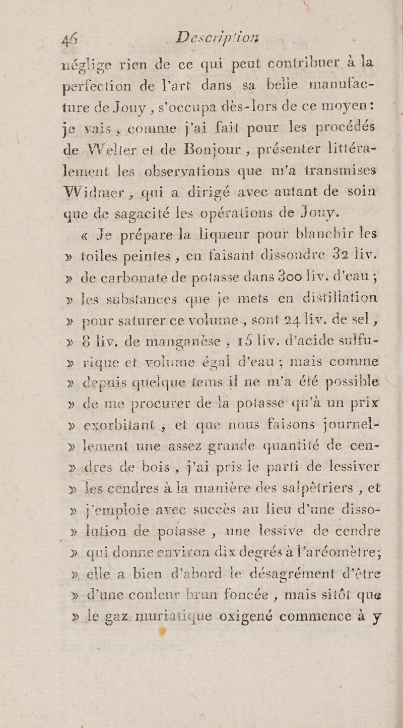 ) e e ave f e , qui à dirigé avec autant de soin « Je prépare la liqueur pour blanchir les toiles peintes , en faisant dissoudre 32 iv. de carbonate de potasse dans 300 liv. d'eau ; les substances que je mets en distillation pour saturer ce volume, sont 24 liv. de sel, 8 liv. de manganèse ; 15 liv. d'acide sulfu- _. et volume égal d’eau ; mais comme lepuis quelque tems il ne m'a à possible de me procurer de la potasse qu'à un prix exorbitant , et que nous faisons journel- les cendres à la manière des salpêtriers , et j'emploie avec succès au lieu d’une disso- lution de potasse , une lessive de cendre qui donne environ dix degrés à l’aréom ètre; d’une couleur brun foncée , mais sitôt que le gaz. muriàätique oxigené commence à y