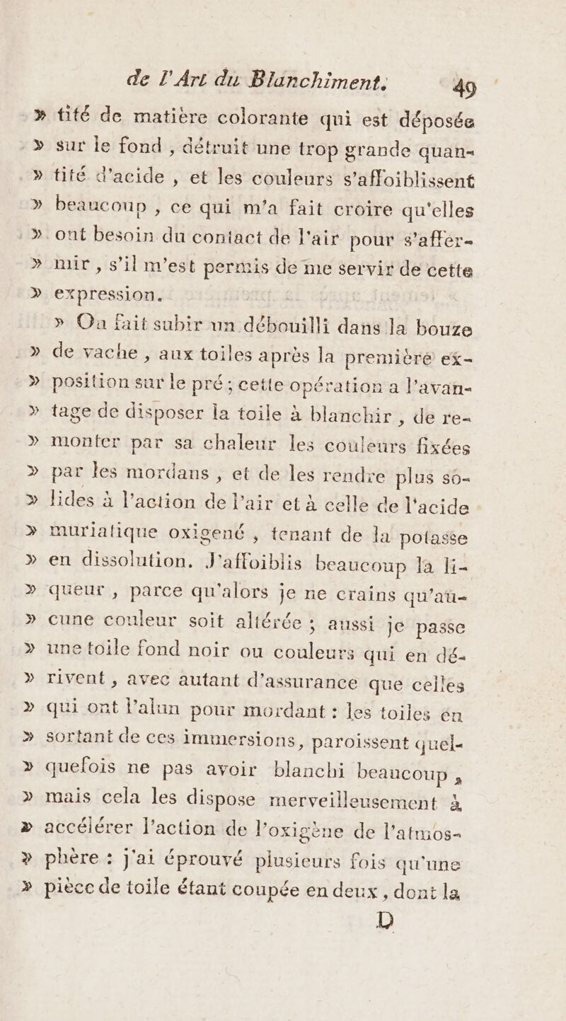 » - &gt; » » » » de l'Art du Blanchiment. 4) tité de matière colorante qui est déposée sur le fond , détruit une trop grande quan tité d'acide , et les couleurs s’affoiblissent beaucoup , ce qui m'a fait croire qu'elles ont besoin du contact de l'air pour s’affer- mir , s’il m'est permis de me servir de cette expression. » On fait subir un débouilli dans la bouze de vache , aux toiles après la première ex- position sur le pré; cette opération a l’avan- tage de disposer la toile à blanchir , de re- monter par sa chaleur les couleurs fixées par les mordans , et de les rendre plus s0- lides à l’action de l'air et à celle de l'acide muriafique oxigené , tenant de la polasse en dissolution, J'affoiblis beaucoup Ja li- queur , parce qu'alors je ne crains qu’au cune couleur soit altérée ; aussi Je passe une toile fond noir ou couleurs qui en dé- rivent , avec autant d'assurance que celles qui ont lalun pour mordant : les toiles én sortant de ces immersions, paroissent quel- quefois ne pas avoir blanchi beaucoup , mais cela les dispose merveilleusement à accélérer l’action de l’oxigène de l’atmos- phère : j'ai éprouvé plusieurs fois qu'une pièce de toile étant coupée en deux, dont la D