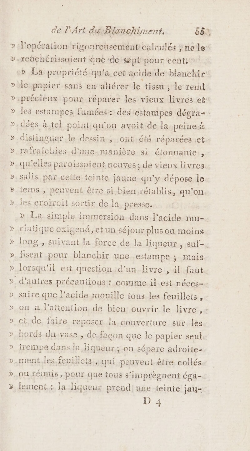 » &gt;» de l'Art du Blanchiment, 56, » l'opération rigoureusement calculés ; ne le: reñchénssoient : jue ‘de SépE pour cent, le papier sans en altérer le tissu , le rend les e stainieg fumées: des estampes dépras , , Û Ÿ dées à.tel point:qu'on avoit de la peine.à . n 1 . vr f 4 F SLé distinguer le dessin. .ont été réparées ef raichies.d'une.manière si étonnante ” qu'elles paroissoient neuves; de vieux livres salis par cette teinte jaune qu'y dépose le tems., peuvent être si bie nrétablis, au'on ies croiroit sortir de la presse. » La simple immersion. dans l'acide mu- riatique oxigené,etun séjour plus ou moins long , suivant la force de la liqueur , suf- % , . re pour bianchir une estampe ; mais lorsqu'il est question d’un. livre , il faut saire que l'acide mouille tous les feuillets , on à l'attention de bien ouvrir le livre 1 et, de. faire reposer. la.couverture sur:les bords du vase... de façon que le papier seul. trempe dass la liqueur; on sépare adroite- ment les feuillicis , qui peuvent être collés ou réunis , pOur que tous s’imprègnent éga- lement. : ja ques prend une teinte jau- 1527