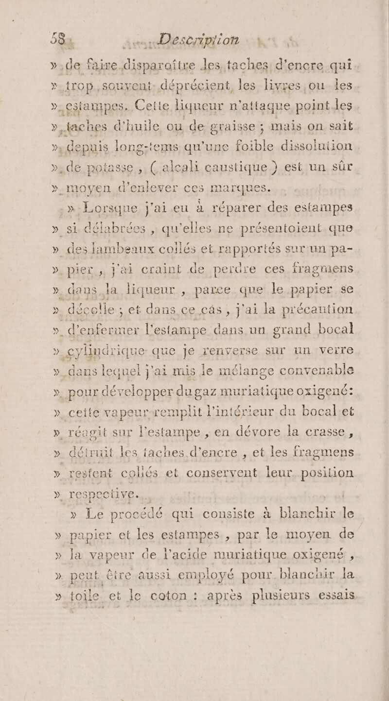 »,de faire. dis sparaitre des, taches: d'encre qui ». trop. souvent. déprécient, les livres ,ou-les ». cifampes. Cette liqueur n'attaque point les », taches d'huile ou de graisse ; mais on sait D. depuis long-tems qu'une foible dissoluiion de potasse ,, (Çalcali caustique.) est un sûr ».moyen d'enlever ces marques. . : »- Lorsqu 1e ja eu à réparer des estampes » si délabrées , qu'elles ne présentoient que » des pee collés et rapportés sur un pa- » pieï , j'ai craint de perüre ces iragriens ».dans.la liqueur , parce que le papier se &gt;. décolle ; et dans ce câs, j'ai la précaution ». d’enfermer l'estanipe dans un. grand bocal » cylindrique que je renverse sur un verre »_dans le quel j'ai mis le mélange con avenable y. pOur déelopper du gaz muriatique oxigené: », cette vapeurwemplit l’intérieur du bocal:et », réagit sur l’estampe ; en dévore la crasse, ». déiruit les taches d’encre , et les fragmens » resfent colés et conservent leur. position », TC5p cctive. » Le procédé é qui consiste à pese le » papier et les estampes., par le moyen de » la vapeur de l'acide muriatique oxigené , » peut être aussi employé pour. blanchir la » toile et le coton : après plusieurs essais