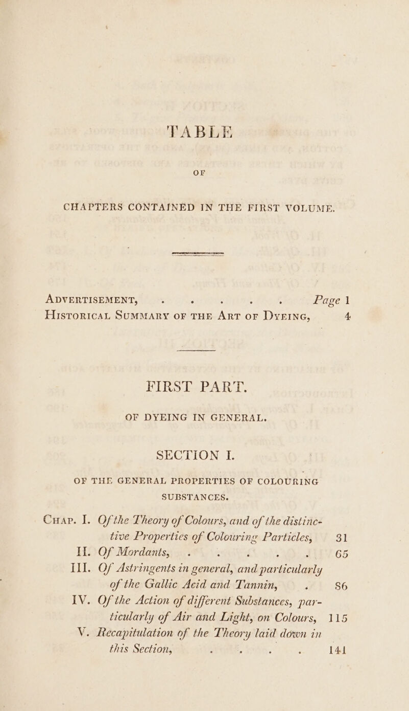 TABLE CHAPTERS CONTAINED IN THE FIRST VOLUME. ADVERTISEMENT, . . : : ; Page HisroricaAL SUMMARY OF THE ART OF DYEING, 4 FIRST PART. OF DYEING IN GENERAL. SECTION I. OF THE GENERAL PROPERTIES OF COLOURING SUBSTANCES. Cuap. I. Ofthe Theory of Colours, and of the distinc- tive Properties of Colouring Particles, 31 II. Of Mordants, . x : 65 Ill. Of Astringents in general, pests ni of the Gallic Acid and Tannin, ‘ 86 IV. Ofthe Action of different Substances, par- ticularly of Air and Light, on Colours, 115 V. Recapitulation of the Theory laid down in this Section, ; ; Hg? bee 141