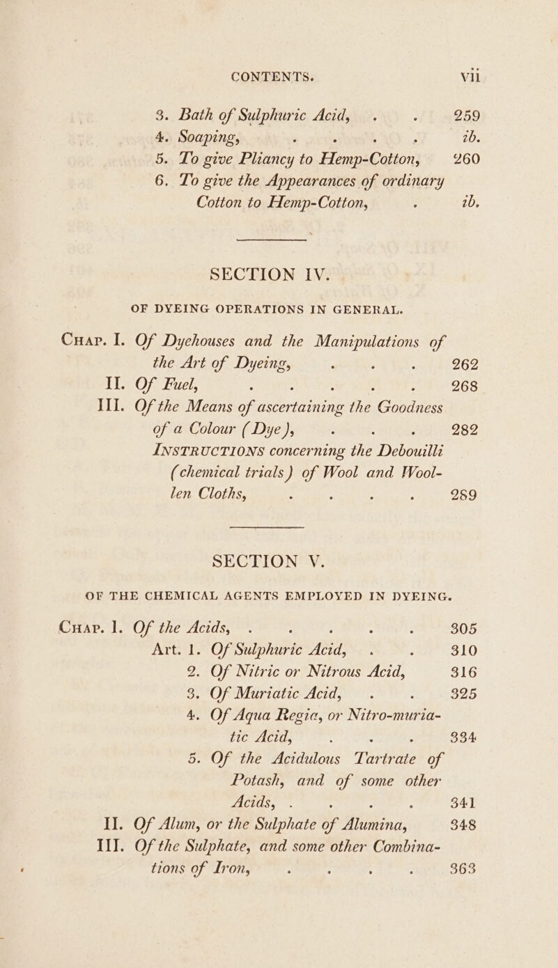 . Bath of Sulphuric Acid, . : 259 . Soaping, 2b. - Lo give Plazes to Henpications 260 . Lo give the Appearances of ordinary Cotion to Hemp-Cotton, : 2b, DK Pe SECTION IV. OF DYEING OPERATIONS IN GENERAL. Cuap. I. Of Dychouses and the Manipulations of the Art of Dyeing, , : : 262 Il. Of Fuel, &lt; : 268 III. Of the Means of ene fa EF fe of a Colour ( Dye ), : 282 INSTRUCTIONS concerning the Debouilli (chemical trials ) hs Wool and Wool- len Cloths, : ; : 289 SECTION V. OF THE CHEMICAL AGENTS EMPLOYED IN DYEING. Cuar. 1. Of the Acids, . : : : 305 Art. 1. Of Sulphuric vir “ : 310 2. Of Nitric or Nitrous Acid, 316 3. OfeMuriatic Acids 3. : 325 4. Of Aqua Regia, or Nitro-muria- tic Acid, : 334 Of the Acidulous Tar trate iy Potash, and of some other ACTOS, : 341 II. Of Alum, or the Sulphate of Binds 348 Il]. Of the Sulphate, and some other Combina- tions of Iron, ; : : 363 Or