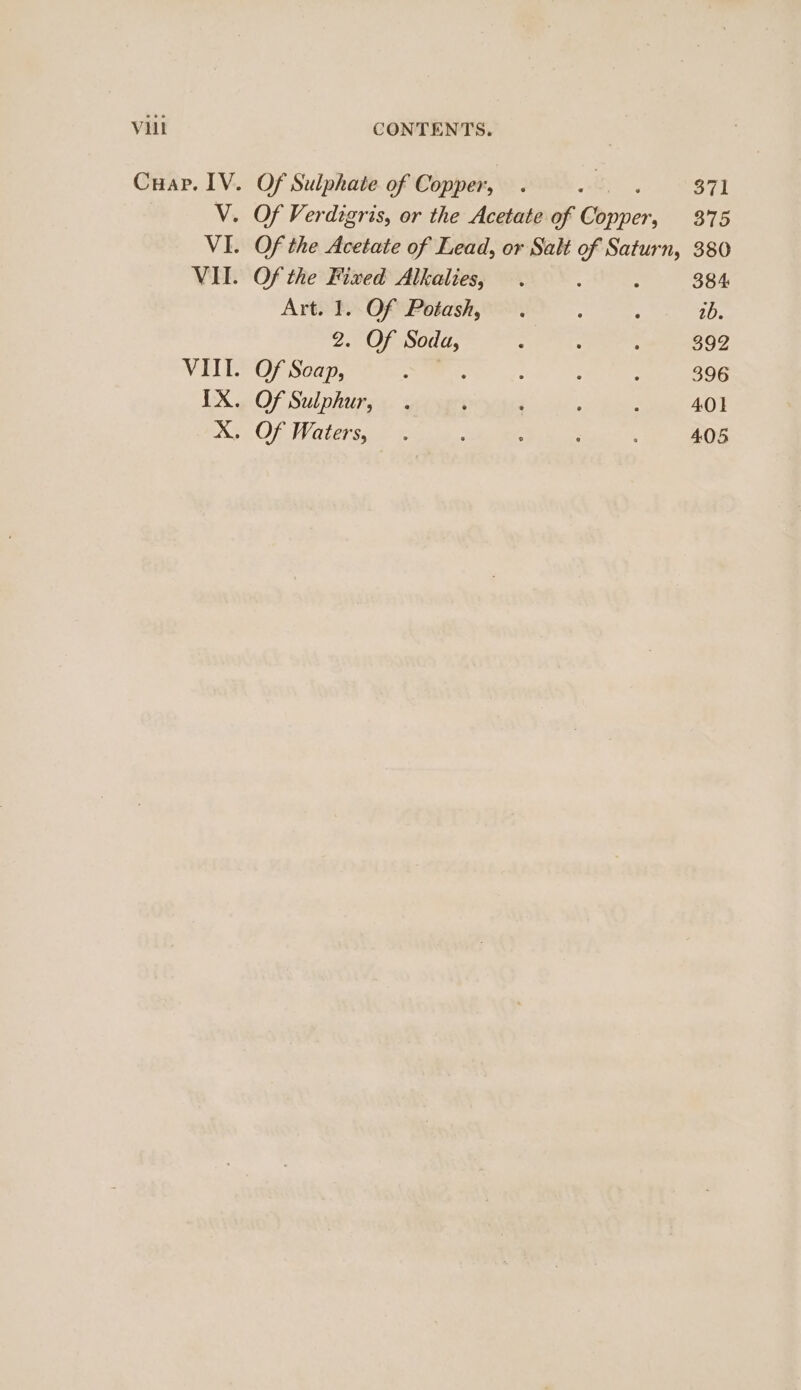 Cuap. IV. V. VI. VII. Of Sulphate of Copper, . ae. 371 Of Verdigris, or the Acetate of Copper, 375 Of the Acetate of Lead, or Salt of Saturn, 380 Of the Fixed Alkalies, . : : 384 Art. 1. Of Potash, . : : 1b. 2. Of Soda, : : : 392 Of Scap, as ee : : : 396 Of Sulphur, . ; : : ; 401 Of Waters, . : : : 405