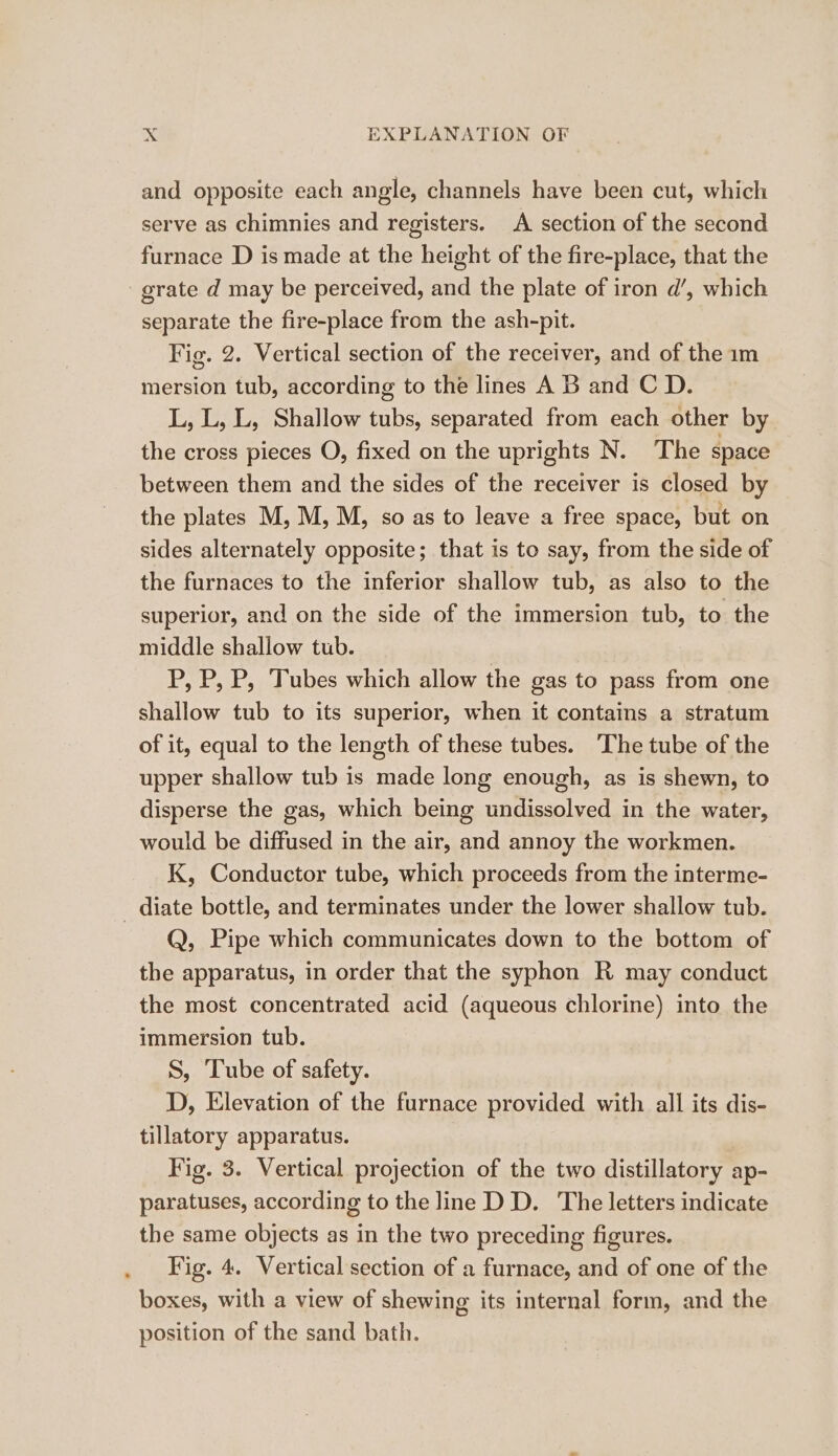 and opposite each angle, channels have been cut, which serve as chimnies and registers. A section of the second furnace D is made at the height of the fire-place, that the separate the fire-place from the ash-pit. Fig. 2. Vertical section of the receiver, and of the 1m mersion tub, according to the lines A B and C D. L, L, L, Shallow tubs, separated from each other by the cross pieces O, fixed on the uprights N. The space between them and the sides of the receiver is closed by the plates M, M, M, so as to leave a free space, but on sides alternately opposite; that is to say, from the side of the furnaces to the inferior shallow tub, as also to the superior, and on the side of the immersion tub, to the middle shallow tub. P, P, P, Tubes which allow the gas to pass from one shallow tub to its superior, when it contains a stratum of it, equal to the length of these tubes. ‘The tube of the upper shallow tub is made long enough, as is shewn, to disperse the gas, which being undissolved in the water, would be diffused in the air, and annoy the workmen. K, Conductor tube, which proceeds from the interme- Q, Pipe which communicates down to the bottom of the apparatus, in order that the syphon R may conduct the most concentrated acid (aqueous chlorine) into the immersion tub. S, Tube of safety. D, Elevation of the furnace provided with all its dis- tillatory apparatus. Fig. 3. Vertical projection of the two distillatory ap- paratuses, according to the line D D. The letters indicate the same objects as in the two preceding figures. Fig. 4. Vertical section of a furnace, and of one of the boxes, with a view of shewing its internal form, and the position of the sand bath.