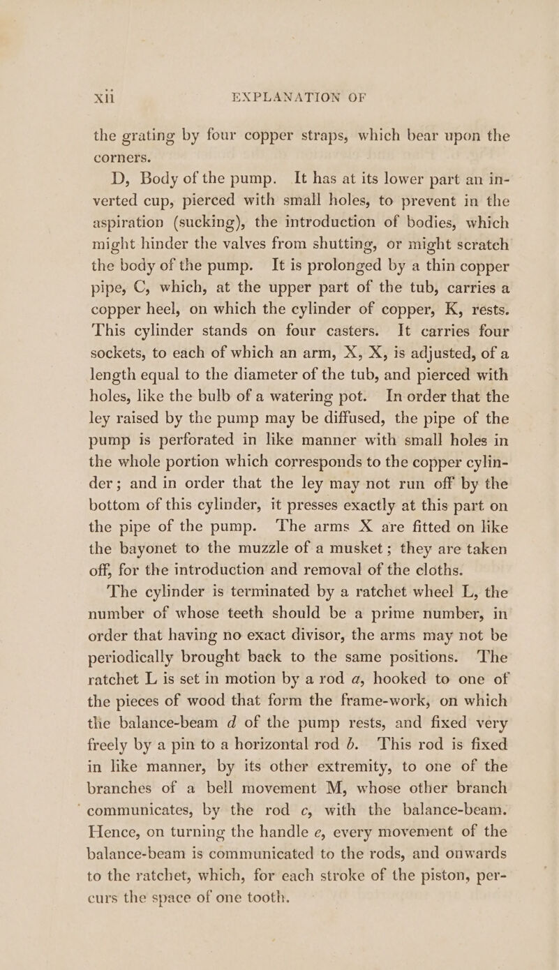 the grating by four copper straps, which bear upon the corners. D, Body of the pump. It has at its lower part an in- verted cup, pierced with small holes, to prevent in the aspiration (sucking), the introduction of bodies, which might hinder the valves from shutting, or might scratch the body of the pump. It is prolonged by a thin copper pipe, C, which, at the upper part of the tub, carries a copper heel, on which the cylinder of copper, K, rests. This cylinder stands on four casters. It carries four sockets, to each of which an arm, X, X, is adjusted, of a length equal to the diameter of the tub, and pierced with holes, like the bulb of a watering pot. In order that the ley raised by the pump may be diffused, the pipe of the pump is perforated in like manner with small holes in the whole portion which corresponds to the copper cylin- der; and in order that the ley may not run off by the bottom of this cylinder, it presses exactly at this part on the pipe of the pump. The arms X are fitted on like the bayonet to the muzzle of a musket; they are taken off, for the introduction and removal of the cloths. The cylinder is terminated by a ratchet wheel L, the number of whose teeth should be a prime number, in order that having no exact divisor, the arms may not be periodically brought back to the same positions. The ratchet L is set in motion by a rod a, hooked to one of the pieces of wood that form the frame-work, on which the balance-beam d of the pump rests, and fixed very freely by a pin to a horizontal rod 6. This rod is fixed in like manner, by its other extremity, to one of the branches of a bell movement M, whose other branch “communicates, by the rod c, with the balance-beam. Hence, on turning the handle e, every movement of the balance-beam is communicated to the rods, and onwards to the ratchet, which, for each stroke of the piston, per- curs the space of one tooth.