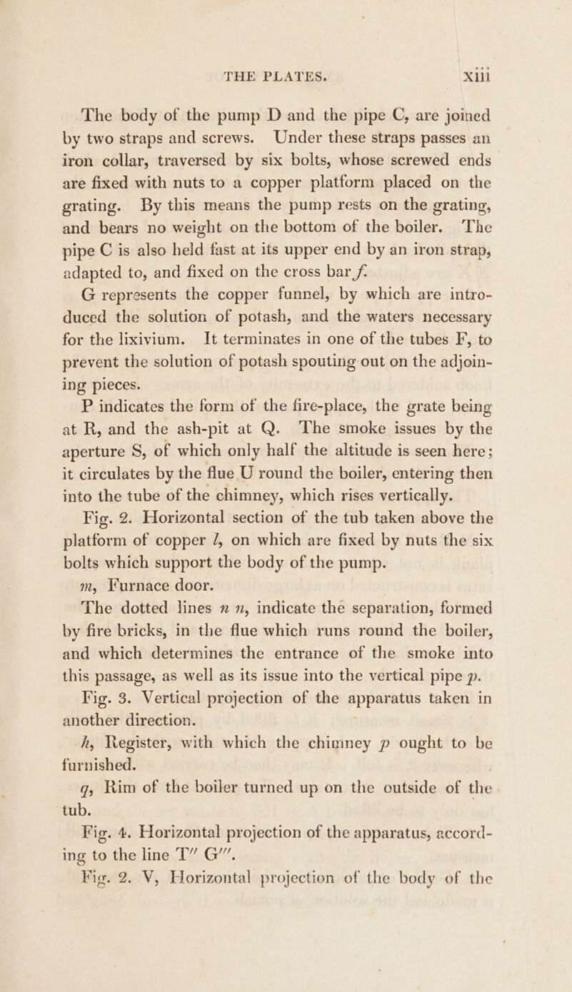 The body of the pump D and the pipe C, are joined by two straps and screws. Under these straps passes an iron collar, traversed by six bolts, whose screwed ends are fixed with nuts to a copper platform placed on the grating. By this means the pump rests on the grating, and bears no weight on the bottom of the boiler. The pipe C is also held fast at its upper end by an iron strap, adapted to, and fixed on the cross bar f- G represents the copper funnel, by which are intro- duced the solution of potash, and the waters necessary for the lixivium. It terminates in one of the tubes F, to prevent the solution of potash spouting out on the adjoin- ing pieces. P indicates the form of the fire-place, the grate being at R, and the ash-pit at Q. ‘The smoke issues by the aperture 8, of which only half the altitude is seen here; it circulates by the flue U round the boiler, entering then into the tube of the chimney, which rises vertically. Fig. 2. Horizontal section of the tub taken above the platform of copper /, on which are fixed by nuts the six bolts which support the body of the pump. m, Furnace door. The dotted lines n n, indicate the separation, formed by fire bricks, in the flue which runs round the boiler, and which determines the entrance of the smoke into this passage, as well as its issue into the vertical pipe p. Fig. 3. Vertical projection of the apparatus taken in another direction. A, Register, with which the chimney p ought to be furnished. , q, Rim of the boiler turned up on the outside of the tub. Fig. 4. Horizontal projection of the apparatus, accord- ing to the line T” G’”. Vig. 2. Y, Horizontal projection of the body of the