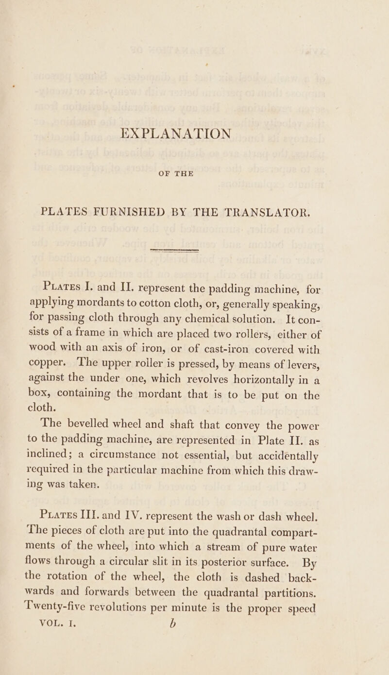 EXPLANATION OF THE PLATES FURNISHED BY THE TRANSLATOR. Prates I. and II. represent the padding machine, for applying mordants to cotton cloth, or, generally speaking, for passing cloth through any chemical solution. It con- sists of a frame in which are placed two rollers, either of wood with an axis of iron, or of cast-iron covered with copper. The upper roller is pressed, by means of levers, against the under one, which revolves horizontally in a box, containing the mordant that is to be put on the cloth. The bevelled wheel and shaft that convey the power to the padding machine, are represented in Plate II. as inclined; a circumstance not essential, but accidentally required in the particular machine from which this draw- ing was taken. Prartes II]. and IV. represent the wash or dash wheel. The pieces of cloth are put into the quadrantal compart- ments of the wheel, into which a stream of pure water flows through a circular slit in its posterior surface. By the rotation of the wheel, the cloth is dashed back- wards and forwards between the quadrantal partitions. Twenty-five revolutions per minute is the proper speed VOL. I. b