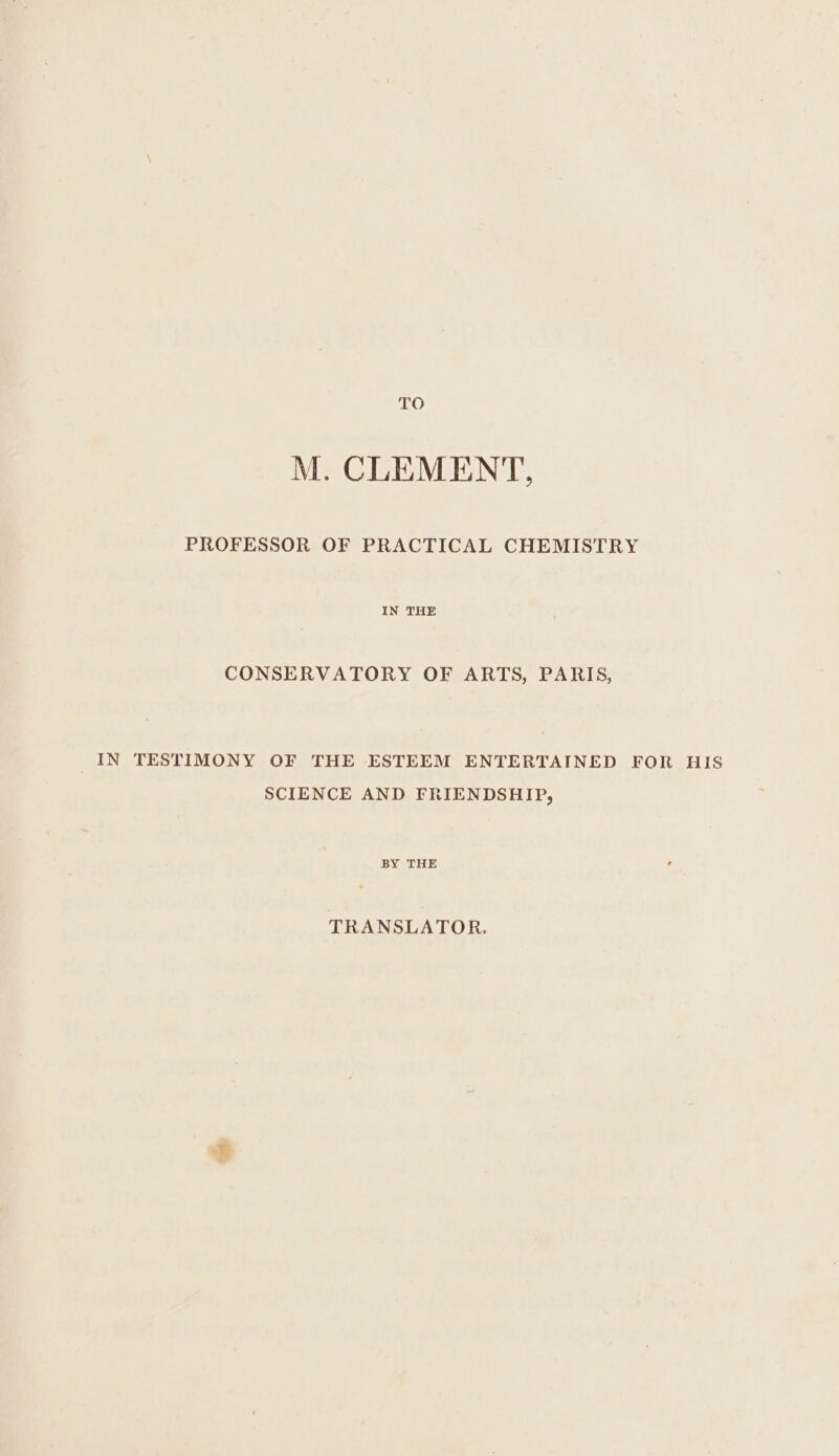 TO M. CLEMENT, PROFESSOR OF PRACTICAL CHEMISTRY IN THE CONSERVATORY OF ARTS, PARIS, IN TESTIMONY OF THE ESTEEM ENTERTAINED FOR HIS SCIENCE AND FRIENDSHIP, BY THE TRANSLATOR.