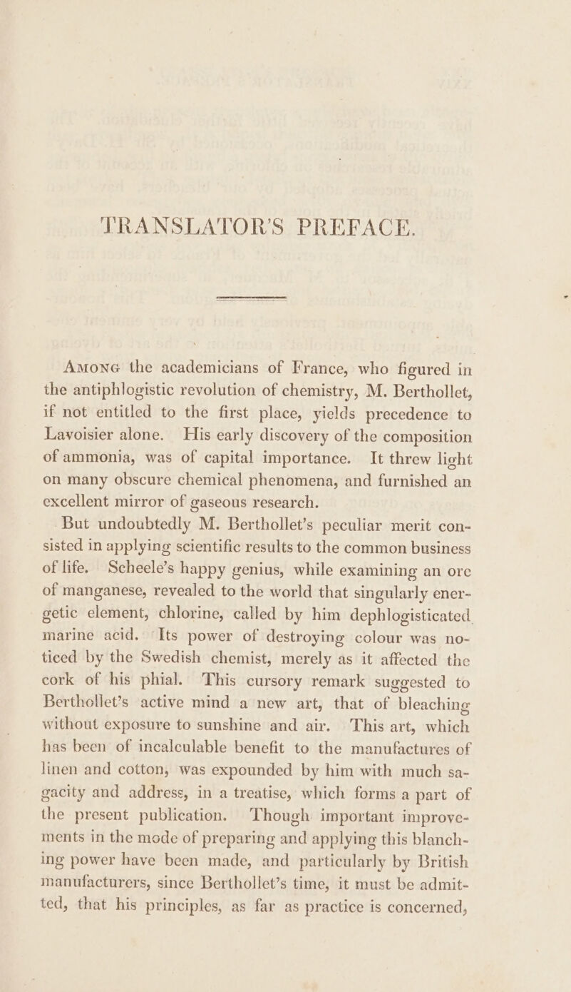 LRANSLATOR’S PREFACE. Amone the academicians of France, who figured in the antiphlogistic revolution of chemistry, M. Berthollet, if not entitled to the first place, yields precedence to Lavoisier alone. His early discovery of the composition of ammonia, was of capital importance. It threw light on many obscure chemical phenomena, and furnished an excellent mirror of gaseous research. But undoubtedly M. Berthollet’s peculiar merit con- sisted in applying scientific results to the common business of life. Scheele’s happy genius, while examining an ore of manganese, revealed to the world that singularly ener- getic element, chlorine, called by him dephlogisticated. marine acid. Its power of destroying colour was no- ticed by the Swedish chemist, merely as it affected the cork of his phial. This cursory remark suggested to Berthollet’s active mind a new art, that of bleaching without exposure to sunshine and air. This art, which has been of incalculable benefit to the manufactures of linen and cotton, was expounded by him with much sa- gacity and address, in a treatise, which forms a part of the present publication. Though important improye- ments in the mode of preparing and applying this blanch- ing power have been made, and particularly by British manufacturers, since Berthollet’s time, it must be admit- ted, that his principles, as far as practice is concerned,