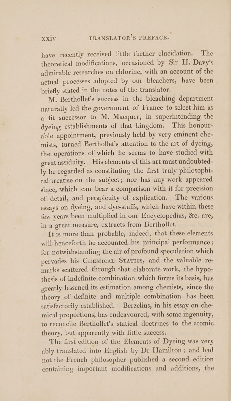 have recently received little further elucidation. The theoretical modifications, occasioned by Sir H. Davy’s admirable researches on chlorine, with an account of the actual processes adopted by our bleachers, have been briefly stated in the notes of the translator. M. Berthollet’s success in the bleaching department naturally led the government of France to select him as a fit successor to M. Macquer, in superintending the dyeing establishments of that kingdom. This honour- able appointment, previously held by very eminent che- mists, turned Berthollet’s attention to the art of dyeing, the operations of which he seems to have studied with great assiduity. His elements of this art must undoubted- ly be regarded as constituting the first truly philosophi- cal treatise on the subject; nor has any work appeared since, which can bear a comparison with it for precision of detail, and perspicuity of explication. The various essays on dyeing, and dye-stuffs, which have within these few years been multiplied in our Encyclopedias, &amp;c. are, in a great measure, extracts from Berthollet. It is more than probable, indeed, that these elements will henceforth be accounted his principal performance ; for notwithstanding the air of profound speculation which pervades his CHEMICAL Stratics, and the valuable re- marks scattered through that elaborate work, the hypo- thesis of indefinite combination which forms its basis, has greatly lessened its estimation among chemists, since the theory of definite and multiple combination has been satisfactorily established. Berzelius, in his essay on che- nical proportions, has endeavoured, with some ingenuity, to reconcile Berthollet’s statical doctrines to the atomic theory, but apparently with little success. The first edition of the Elements of Dyeing was very ably translated into English by Dr Hamilton; and had not the French philosopher published a second edition containing important modifications and additions, the