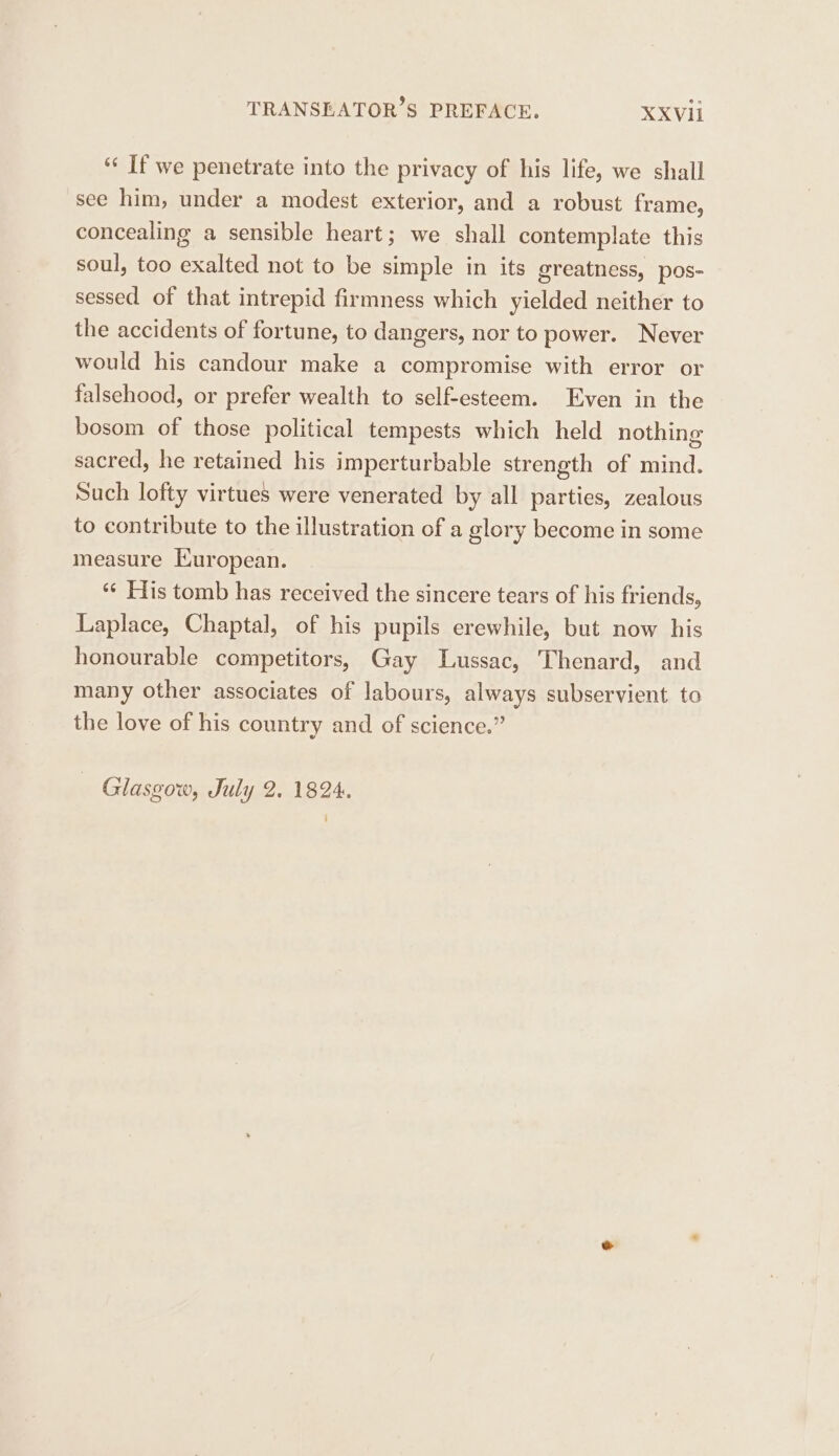 ‘‘ If we penetrate into the privacy of his life, we shall see him, under a modest exterior, and a robust frame, concealing a sensible heart; we shall contemplate this soul, too exalted not to be simple in its greatness, pos- sessed of that intrepid firmness which yielded neither to the accidents of fortune, to dangers, nor to power. Never would his candour make a compromise with error or falsehood, or prefer wealth to self-esteem. Even in the bosom of those political tempests which held nothing sacred, he retained his imperturbable strength of mind. Such lofty virtues were venerated by all parties, zealous to contribute to the illustration of a glory become in some measure Kuropean. ‘¢ His tomb has received the sincere tears of his friends, Laplace, Chaptal, of his pupils erewhile, but now his honourable competitors, Gay Lussac, Thenard, and many other associates of labours, always subservient to the love of his country and of science.” Glasgow, July 2. 1824.