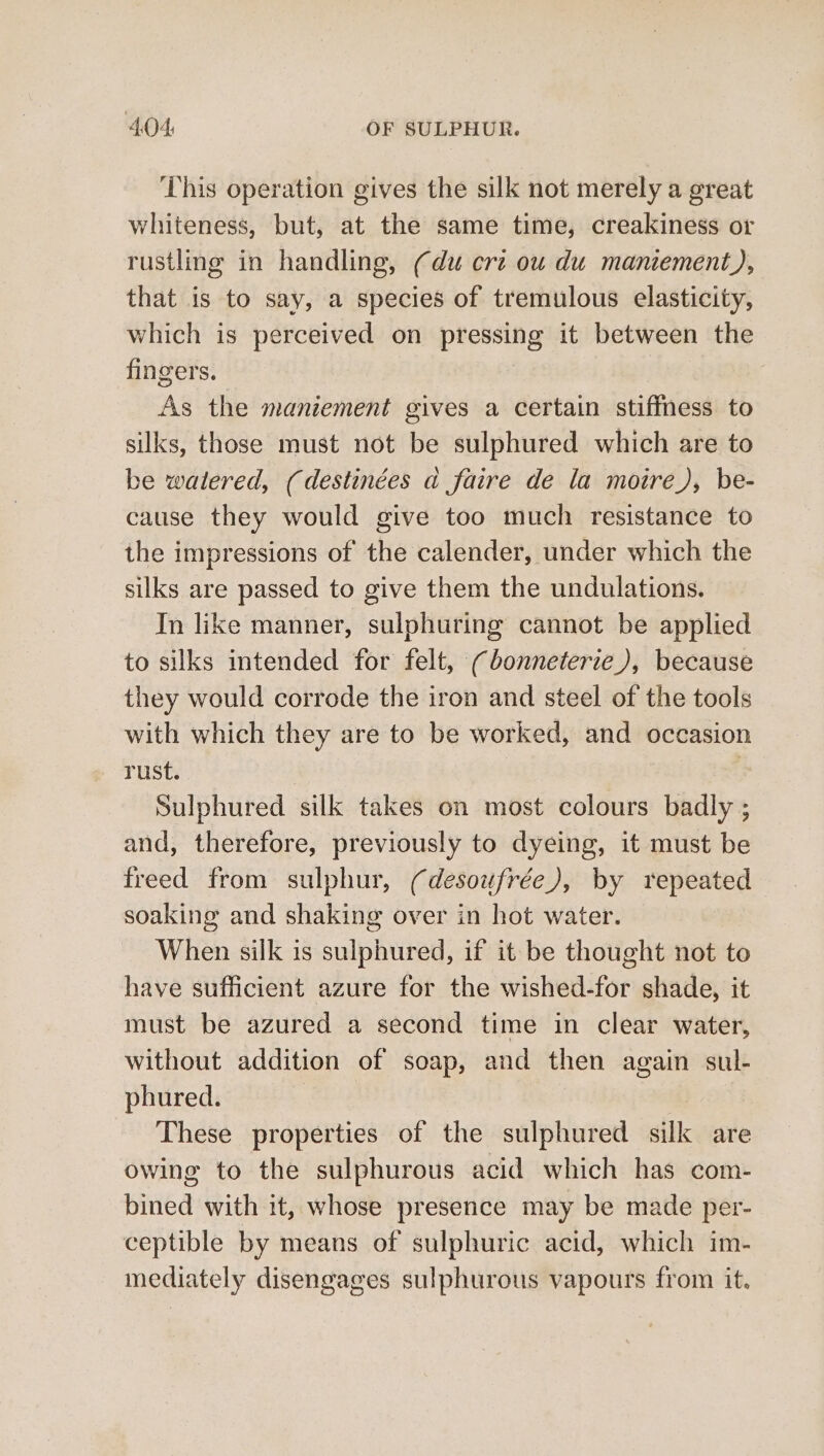 This operation gives the silk not merely a great whiteness, but, at the same time, creakiness or rustling in handling, (du crt ou du maniement), that is to say, a species of tremulous elasticity, which is perceived on pressing it between the fingers. | As the maniement gives a certain stiffness to silks, those must not be sulphured which are to be watered, (destinées a faire de la moire), be- cause they would give too much resistance to the impressions of the calender, under which the silks are passed to give them the undulations. In like manner, sulphuring cannot be applied to silks intended for felt, (bonneterie), because they would corrode the iron and steel of the tools with which they are to be worked, and occasion rust. | Sulphured silk takes on most colours badly ; and, therefore, previously to dyeing, it must be freed from sulphur, (desoufrée), by repeated soaking and shaking over in hot water. When silk is sulphured, if it be thought not to have sufficient azure for the wished-for shade, it must be azured a second time in clear water, without addition of soap, and then again sul- phured. | These properties of the sulphured silk are owing to the sulphurous acid which has com- bined with it, whose presence may be made per- ceptible by means of sulphuric acid, which im- mediately disengages sulphurous vapours from it.