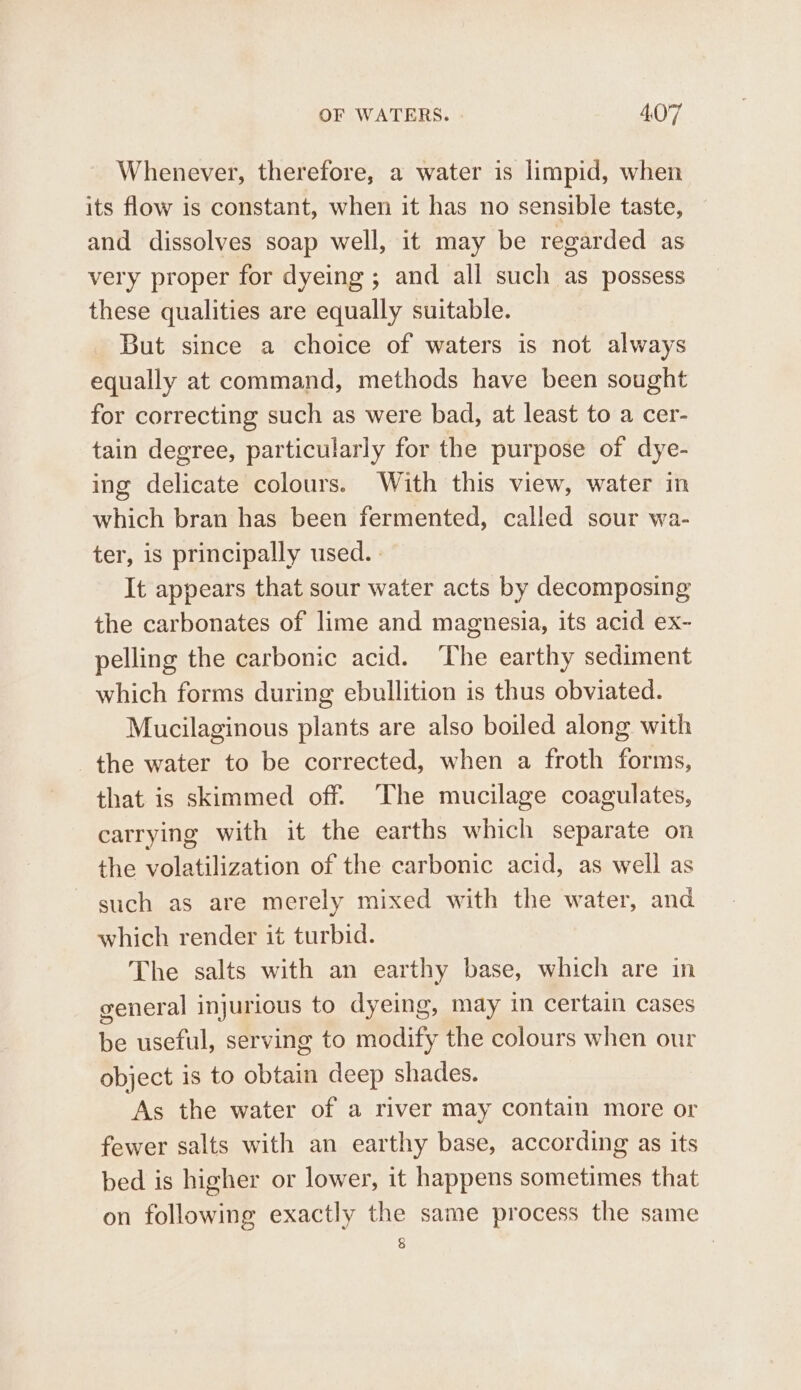 Whenever, therefore, a water is limpid, when its flow is constant, when it has no sensible taste, and dissolves soap well, it may be regarded as very proper for dyeing ; and all such as possess these qualities are equally suitable. But since a choice of waters is not always equally at command, methods have been sought for correcting such as were bad, at least to a cer- tain degree, particularly for the purpose of dye- ing delicate colours. With this view, water in which bran has been fermented, called sour wa- ter, is principally used. It appears that sour water acts by decomposing the carbonates of lime and magnesia, its acid ex- pelling the carbonic acid. The earthy sediment which forms during ebullition is thus obviated. Mucilaginous plants are also boiled along with the water to be corrected, when a froth forms, that is skimmed off. The mucilage coagulates, carrying with it the earths which separate on the volatilization of the carbonic acid, as well as such as are merely mixed with the water, and which render it turbid. The salts with an earthy base, which are in general injurious to dyeing, may in certain cases be useful, serving to modify the colours when our object is to obtain deep shades. As the water of a river may contain more or fewer salts with an earthy base, according as its bed is higher or lower, it happens sometimes that on following exactly the same process the same §