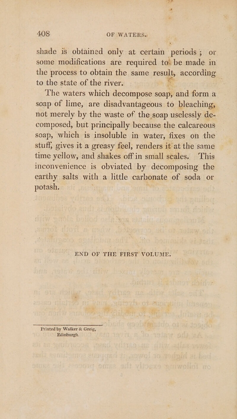 shade is obtained only at certain periods ; or. some modifications are required to: be made in the process to obtain the same result, according to the state of the river. | * The waters which decompose soap, and form a soap of lime, are disadvantageous to bleaching, not merely by the waste of the soap uselessly de- composed, but principally because the calcareous soap, which is insoluble in water, fixes on the stuff, gives it a greasy feel, renders it at the same time yellow, and shakes off in small scales. This inconvenience is obviated by decomposing the earthy salts with a little carbonate of soda or potash. END OF THE FIRST VOLUME. Printed by Walker &amp; Greig, Edinburgh.