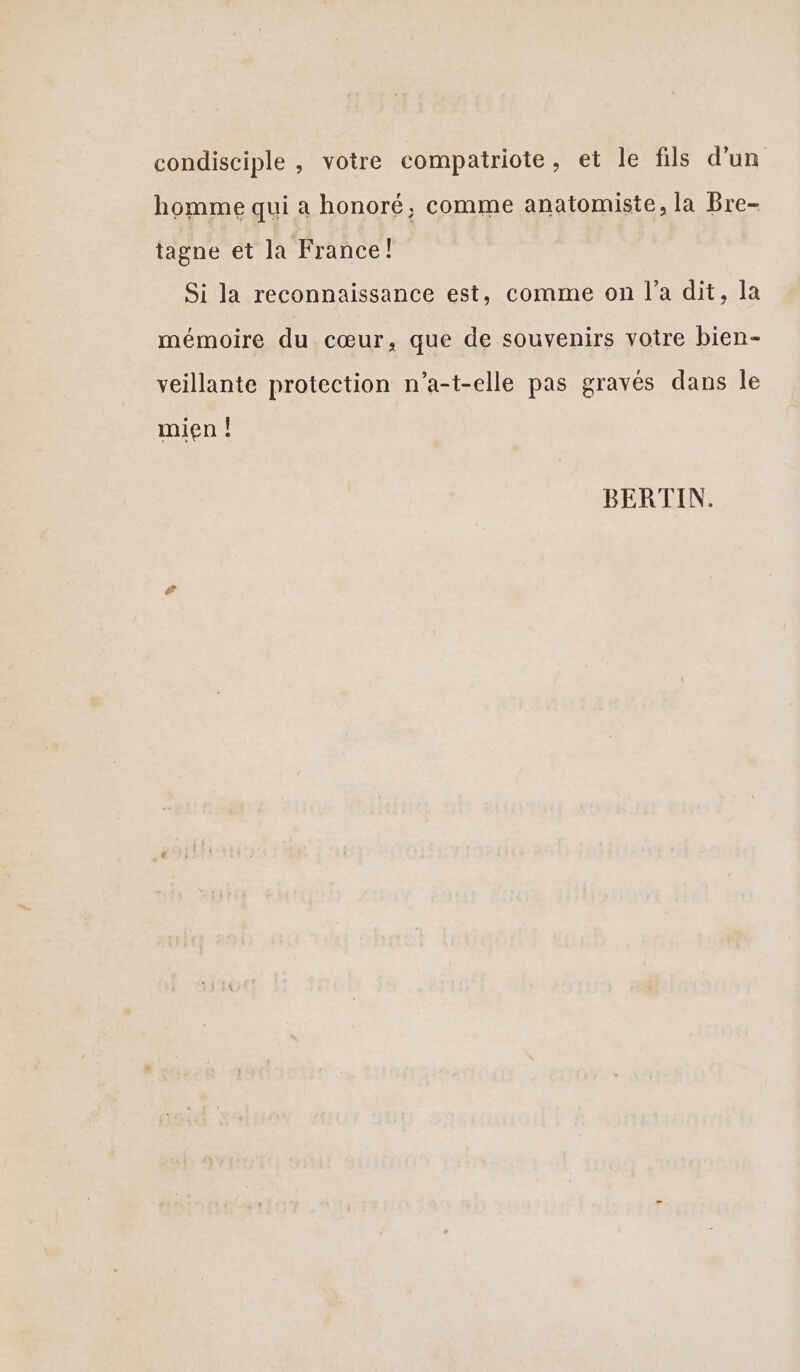 condisciple , votre compatriote, et le fils d’un homme qui a honoré, comme anatomiste, la Bre- tagne et la France! Si la reconnaissance est, comme on l’a dit, la mémoire du cœur, que de souvenirs voire bien- veillante protection n’a-t-elle pas gravés dans le mien ! BERTIN. #