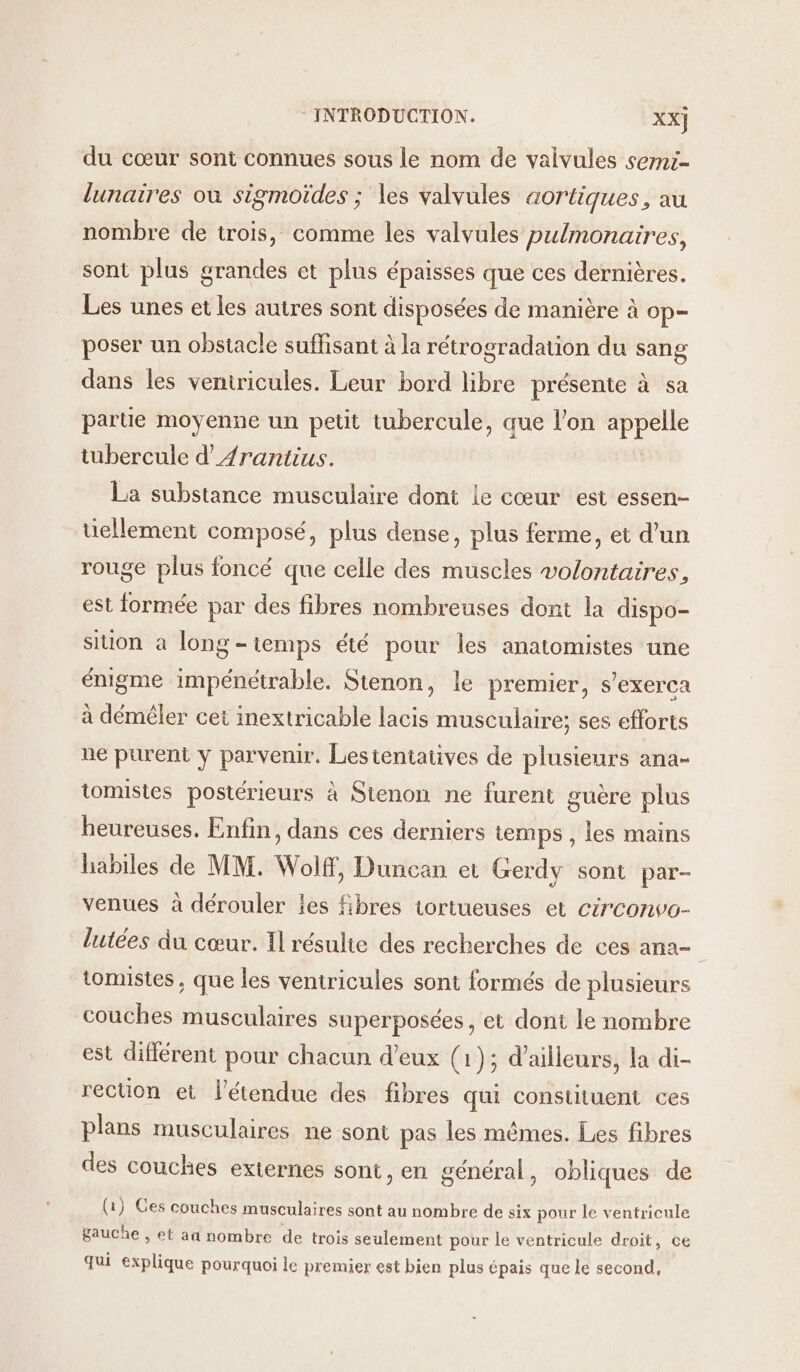 du cœur sont connues sous le nom de valvules semc lunaires où sigmoïdes ; les valvules aortiques, au nombre de trois, comme les valvules pulmonaires, sont plus grandes et plus épaisses que ces dernières. Les unes et les autres sont disposées de manière à op- poser un obstacle suffisant à la rétrogradation du sang dans les veniricules. Leur bord libre présente à sa parte moyenne un petit tubercule, que l’on appelle tubercule d’Arantius. La substance musculaire dont le cœur est essen- uellement composé, plus dense, plus ferme, et d'un rouge plus foncé que celle des muscles volontaires, est formée par des fibres nombreuses dont la dispo- siuon à long-iemps été pour les anatomistes une énigme impénétrable. Stenon, le premier, s’exerca à démêler cet inextricable lacis musculaire; ses efforts ne purent y parvenir. Lestentatives de plusieurs ana- tomistes postérieurs à Stenon ne furent guère plus heureuses. Enfin, dans ces derniers temps , les mains habiles de MM. Wolf, Duncan et Gerdy sont par- venues à dérouler ies fibres tortueuses et cérconvo- lutées du cœur. Il résulte des recherches de ces ana- tomistes ; que les ventricules sont formés de plusieurs couches musculaires superposées , et dont le nombre est différent pour chacun d'eux (1); d’ailleurs, la di- rection et étendue des fibres qui constituent ces plans musculaires ne sont pas les mêmes. Les fibres des couches externes sont, en général, obliques de (1) Ges couches musculaires sont au nombre de six pour le ventricule gauche , et aû nombre de trois seulement pour le ventricule droit, ce qui explique pourquoi le premier est bien plus épais que le second,