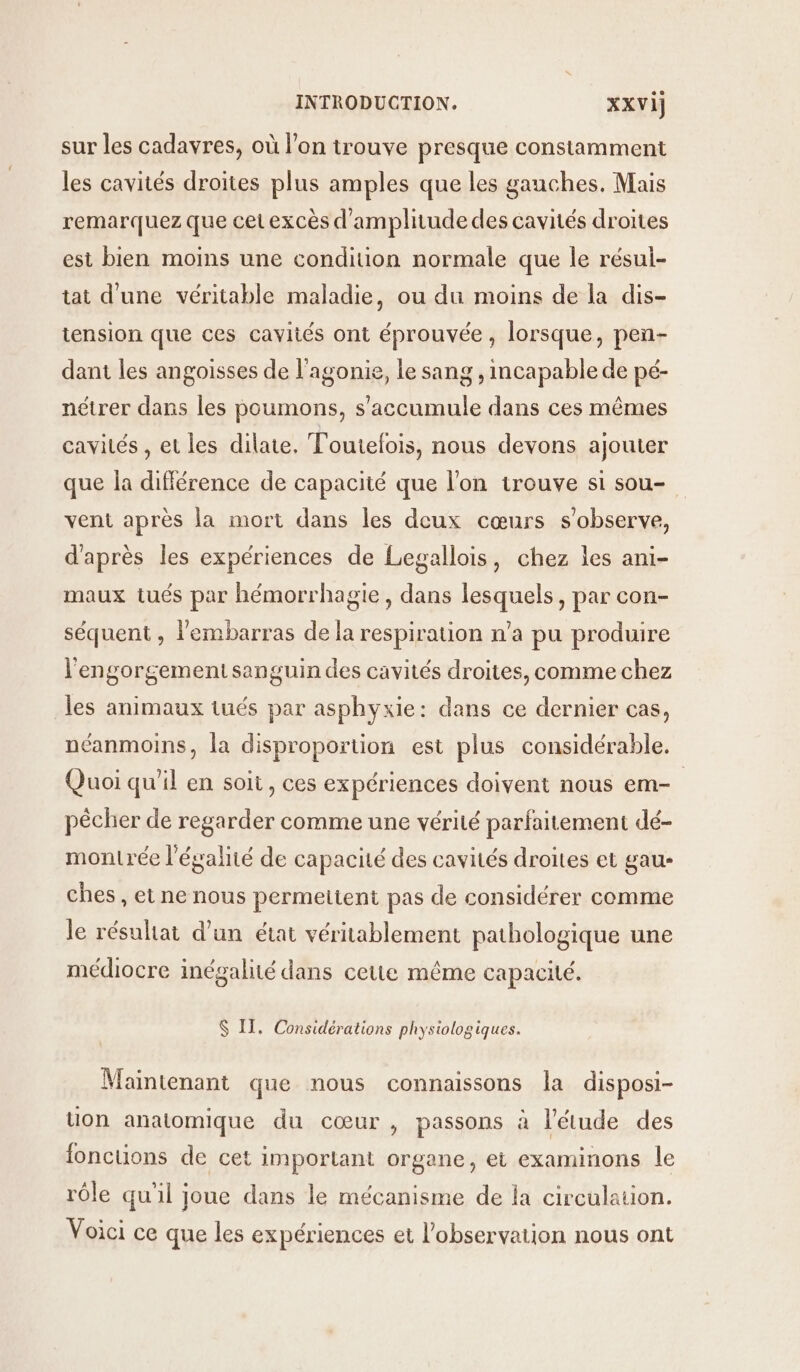 sur les cadavres, où l’on trouve presque constamment les cavités droites plus amples que les gauches. Mais remarquez que cet excès d'amplitude des cavités droites est bien moins une condition normale que le résul- tat d'une véritable maladie, ou du moins de la dis- tension que ces cavités ont éprouvée, lorsque, pen- dant les angoisses de l'agonie, le sang , incapable de pé- nétrer dans les poumons, s’accumule dans ces mêmes cavités , et les dilate. Toutefois, nous devons ajouter que la différence de capacité que l'on trouve si sou- vent après la mort dans les deux cœurs s’observe, d'après les expériences de Legallois, chez les ani- maux tués par hémorrhagie, dans lesquels, par con- séquent , l'embarras de la respiration n’a pu produire l'engorgement sanguin des cavités droites, comme chez les animaux tués par asphyxie: dans ce dernier cas, néanmoins, la disproportion est plus considérable. Quoi qu’il en soit, ces expériences doivent nous em- pécher de regarder comme une vérité parfaitement dé- montrée l'égalité de capacité des cavités droites et gau- ches , et ne nous permettent pas de considérer comme le résultat d’un état véritablement pathologique une médiocre inégalité dans cette même capacité. $ IT. Considérations physiologiques. Maintenant que nous connaissons la disposi- uon anatomique du cœur, passons à l'étude des fonctions de cet important organe, et examinons le rôle qu'il joue dans le mécanisme de la circulation. Voici ce que les expériences et l'observation nous ont