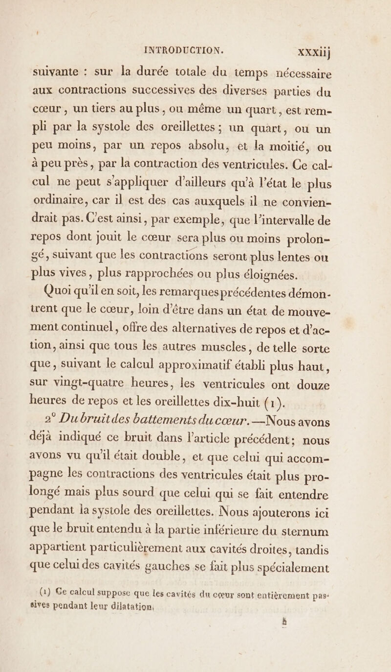 suivante : sur la durée totale du temps nécessaire aux contractions successives des diverses parties du cœur, un tiers au plus, où même un quart, est rem- pli par la systole des oreilleites ; un quart, ou un peu moins, par un repos absolu, et la moitié, ou à peu près, par la contraction des ventricules. Ce cal- cul ne peut s'appliquer d’ailleurs qu'à l’état le plus ordinaire, car il est des cas auxquels il ne convien- drait pas. C'est ainsi, par exemple, que l'intervalle de repos dont jouit le cœur sera plus ou moins prolon- sé, suivant que les contractions seront plus lentes ou plus vives, plus rapprochées ou plus éloignées. Quoi qu'il en soit, les remarques précédentes démon- trent que le cœur, loin d’être dans un état de mouve- ment contuinuel, offre des alternatives de repos et d’ac- tion, ainsi que tous les autres muscles, de telle sorte que, suivant le calcul approximatif établi plus haut, sur vingt-quatre heures, les ventricules ont douze heures de repos et les oreillettes dix-huit (1). 2° Du bruitdes battements du cœur.—Nous avons déjà indiqué ce bruit dans l’article précédent; nous avons vu qu'il était double, et que celui qui accom- pagne les contractions des ventricules était plus pro- longé mais plus sourd que celui qui se fait entendre pendant la sysiole des oreillettes. Nous ajouterons ici que le bruit entendu à la partie inférieure du sternum apparüent particulièrement aux cavités droites, tandis que celui des cavités gauches se fait plus spécialement (Q) Ge calcul suppose que les cavités du cœur sont entièrement pas: sives pendant leur dilatation, Le