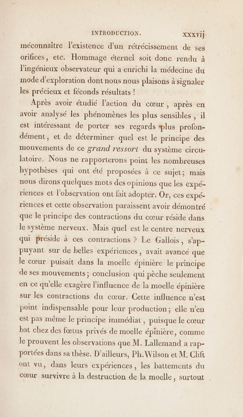 méconnaître l'existence d’un rétrécissement de ses orifices, etc. Hommage éternel soit donc rendu à l'ingénieux observateur qui a enrichi la médecine du mode d'exploration dont nous nous plaisons à signaler les précieux et féconds résultats ! Après avoir étudié l’action du cœur, après en avoir analysé les phénomènes les plus sensibles , il est intéressant de porter ses regards plus profon- dément, et de déterminer quel est le principe des mouvements de ce grand ressort du système circu- latoire. Nous ne rapporterons point les nombreuses hypothèses qui ont &amp;té proposées à ce sujet; mais nous dirons quelques mots des opinions que les expé- riences et l'observation ont fait adopter. Or, ces expé- riences et cette observation paraissent avoir démontré que le principe des contractions du cœur réside dans le système nerveux. Mais quel est le centre nerveux qui préside à ces contractions ? Le Gallois, s'ap- puyant sur de belles expériences, avait avancé que le cœur puisait dans la moelle épinière le principe de ses mouvements; conclusion qui pèche seulement en ce qu'elle exagère l'influence de la moelle épinière sur les contractions du cœur. Cette influence n’est point indispensable pour leur production; elle n’en est pas même le principe immédiat, puisque le cœur bat chez des fœtus privés de moelle épinière, comme le prouvent les observations que M. Lallemand a rap- portées dans sa thèse. D'ailleurs, Ph. Wilson et M. Clifi ont vu, dans leurs expériences, les battements du Cœur survivre à la destruction de la moelle, surtout