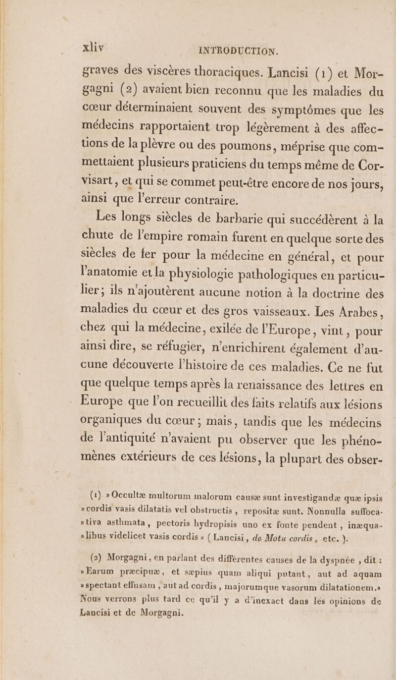 graves des viscères thoraciques. Lancisi (1) et Mor- gagni (2) avaient bien reconnu que les maladies du cœur déterminaient souvent des symptômes que les médecins rapportaient trop légèrement à des affec- uons de la plèvre ou des poumons, méprise que com- mettaient plusieurs praticiens du temps même de Cor- visart, et qui se commet peut-être encore de nos jours, ainsi que l'erreur contraire. Les longs siècles de barbarie qui succédèrent à la chute de l'empire romain furent en quelque sorte des siècles de fer pour la médecine en général, et pour l'anatomie et la physiologie pathologiques en partücu- ler; ils n’ajoutèrent aucune notion à la doctrine des maladies du cœur et des gros vaisseaux. Les Arabes, chez qui la médecine, exilée de l'Europe, vint, pour ainsi dire, se réfugier, n’enrichirent également d’au- cune découverte l’histoire de ces maladies. Ce ne fut que quelque temps après la renaissance des lettres en Europe que l’on recueillit des faits relaufs aux lésions organiques du cœur; mais, tandis que les médecins de l'antiquité n'avaient pu observer que les phéno- mènes extérieurs de ces lésions, la plupart des obser- (1) » Occultæ multorum malorum causæ sunt investigandæ quæ ipsis »cordis vasis dilatatis vel obstructis , repositæ sunt. Nonnulla suffoca- ptiva asthmata, pectoris hydropisis uno ex fonte pendent , inæqua- » libus videlicet vasis cordis » { Lancisi, de Motu cordis, etc. de (2) Morgagni, en parlant des différentes causes de la dyspnée , dit : »Earum præcipuæ, et sæpius quam aliqui putant, aut ad aquam » spectant eflusam , aut ad cordis, majorum que vasorum dilatationem.» Nous verrons plus tard ce qu'il y a d’inexact dans les opinions de Lancisi et de Morgagni.