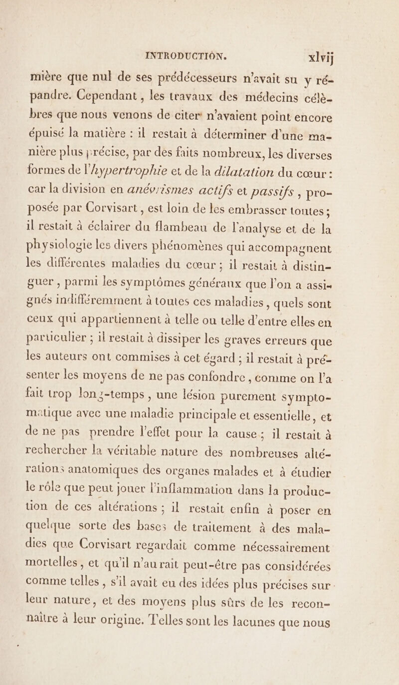 mière que nul de ses prédécesseurs n'avait su ÿ ré pandre. Cependant , les travaux des médecins céle- bres que nous venons de citer’ n'avaient point encore épuisé la matière : il restait à déterminer d'une ma- nière plus précise, par des faits nombreux, les diverses formes de l’Lypertrophie et de la dilatation du cœur : car la division en anévrismes actifs et passifs, pro- posée par Corvisart, est loin de les embrasser torrtes ; il restait à éclairer du flambeau de l'analyse et de la physiologie les divers phénomènes qui accompagnent les différentes maladies du cœur ; il restait à distin- guer , parmi les symptômes généraux que l’on a assis gnés Indifléremment à toutes ces maladies, quels sont ceux qui apparlienneni à telle ou telle d’entre elles en particulier ; 1l restait à dissiper les graves erreurs que les auteurs ont commises à cet égard ; il restait à pré- senter les moyens de ne pas confondre , comme on l’a fait trop lon;-temps , une lésion purement sympto- malique avec une maladie principale et essenuelle, et de ne pas prendre l'effet pour la cause; il restait à rechercher la véritable nature des nombreuses alé- auons anatomiques des organes malades et à étudier le rôle que peut jouer l’inflammation dans la produc- tion de ces altérations : il restait enfin à poser en quelque sorte des bases de traitement à des mala- dies que Corvisart regardait comme nécessairement mortelles , et qu'il n’au rait peut-être pas considérées comme telles , s’il avait eu des idées plus précises sur: leur nature, et des moyens plus sûrs de les recon- naître à leur origine. T'elles sont les lacunes que nous