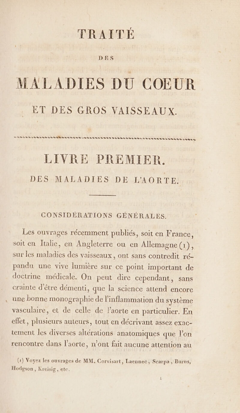 TRAITÉ DES MALADIES DU COEUR ET DES GROS VAISSEAUX. LR Le 47 BRL LV EE RL LE UES VO/R L'R/D LL /S VS SLR SLRY LUE LUE LA LUE LULU VE VAR LR LIVRE PREMIER. DES MALADIES DE L'AORTE. CONSIDERATIONS GÉNÉRALES. Les ouvrages récemment publiés, soit en France, soit en Îtalie, en Angleterre ou en Allemagne (1), sur les maladies des vaisseaux, ont sans contredit ré- pandu une vive lumière sur ce point important de doctrine médicale. On peut dire cependant, sans crainte d’être démenti, que la science attend encore une bonne monographie de l’inflammation du système vasculaire, et de celle de l'aorte en particulier. En effet, plusieurs auteurs, tout en décrivant assez exac- tement les diverses altérations anatomiques que l’on rencontre dans l'aorte, n’ont fait aucune attention au (1) Voyez les ouvrages de MM, Corvisart, Laennec, Scarpa, Burns, Hodgson, Kreisig, etc.