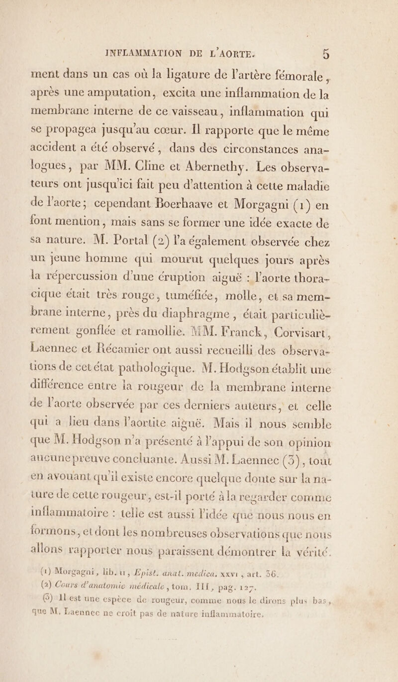 ment dans un cas où Ja ligature de l'artère fémorale $ après une amputation, excita une inflammation de la membrane interne de ce vaisseau, inflammation qui se propagea Jusqu'au cœur. Îl rapporte que le même accident a été observé, dans des circonstances ana- logues, par MM. Cline et Abernethy. Les observa- teurs ont jusqu'ici fait peu d'attention à cette maladie de l'aorte; cependant Boerhaave et Morgagni (1) en font mention, mais sans se former une idée exacte de sa nature. M. Portal (2) l'a évalement observée chez ur jeune homme qui mourut quelques jours après la répercussion d’une éruption aiguë : l'aorte thora- cique était très rouge, tuméfiée, molle, et sa mem brane interne, près du diaphragme , était particuliè- rement gonflée et ramollie. MM. Franck, Corvisart, Laennec et Récamier ont aussi recueilli des observa- üons de cet état pathologique. M. Hodoson établit une différence entre ja rougeur de la membrane interne de l'aorte observée par ces derniers auteurs, et celle qui à lieu dans l'aortite aiguë. Mais il nous semble que M. Hodgson n’a présenté à Pappui de son opinion aucune preuve concluante. Aussi M. Laennec (3 tout en avouant quil existe encore quelque doute sur la na- ture de cette rougeur, est-il porté à la regarder comme inflammatoire : telle est aussi l'idée que nous nous en formons, et dont les nombreuses observations que nous allons rapporter nous paraissent démontrer La vérité. (1) Morgagni, lib.u, Epist. anal. medica, xxvi , art. 56. (2) Cours d’anatomie médicale , tom, IIT, pag. 125. () 1lest une espèce de rougeur, comme nous le dirons plus bas, que M, Laennec ne croit pas de nature inflammatoire,