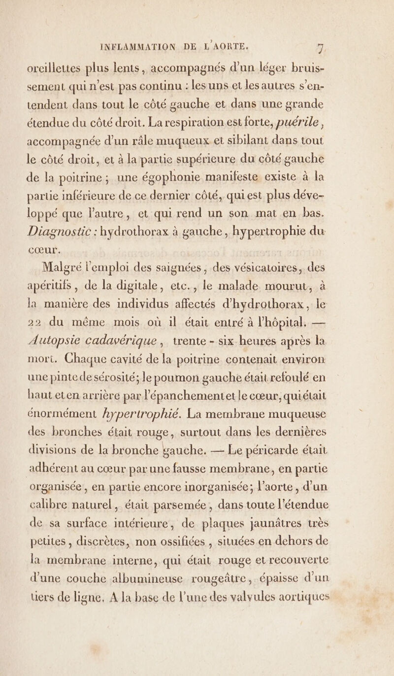 oreillettes plus lents, accompagnés d’un léger bruis- sement qui n'est pas continu : les uns et les autres s’en- tendent dans tout le côté gauche et dans une grande étendue du côté droit. La respiration est forte, puérile, accompagnée d’un râle muqueux et sibilant dans tout le côté droit, et à la partie supérieure du côté gauche de la poitrine; une égophonie manifeste existe à la partie inférieure de ce dernier côté, qui est plus déve- loppé que l'autre, et qui rend un son mat en bas. Diagnostic : hydrothorax à gauche, hypertrophie du cœur. Malgré l'emploi des saignées, des vésicatoires,. des apéritifs , de la digitale, etc., le malade mourut, à la manière des individus affectés d’hydrothorax, le 22 du même mois où il était entré à l'hôpital. — Autopsie cadavérique , trente - six-heures après la mort. Chaque cavité de la poitrine contenait environ une pinte de sérosité; le poumon gauche était refoulé en haut eten arrière par l’épanchementet le cœur, quiétait énormément hypertrophié. La membrane muqueuse des bronches était rouge, surtout dans les dernières divisions de la bronche gauche. — Le péricarde était adhérent au cœur par une fausse membrane, en partie organisée, en parte encore imorganisée; l'aorte, d’un calibre naturel, était parsemée , dans toute l'étendue de sa surface intérieure, de plaques jaunâtres très petites , discrètes, non ossifiées , situées en dehors de la membrane interne, qui était rouge et recouverte d'une couche albumineuse rougeâtre, épaisse d’un üers de ligne, A la base de l’une des valvules aortiques