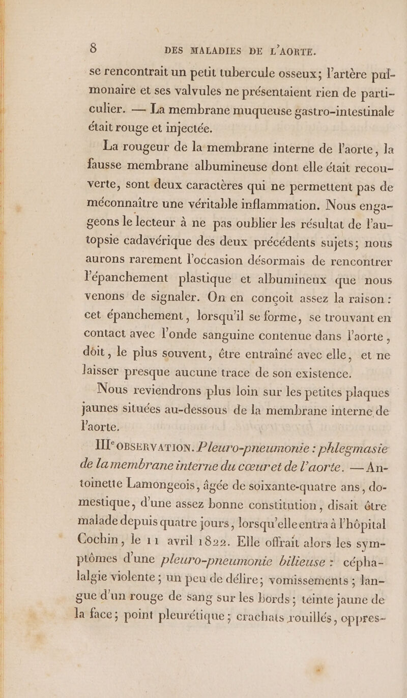 se rencontrait un petit tubercule osseux; l'artère pul- monaire et ses valvules ne présentaient rien de parti- culier. — Ta membrane muqueuse gastro-intestinale était rouge et injectée. La rougeur de la membrane interne de l'aorte, la fausse membrane albumineuse dont elle était recou- verte, sont deux caractères qui ne permettent pas de méconnaîire une véritable inflammation. Nous enga- geons le lecteur à ne pas oublier les résultat de lau- topsie cadavérique des deux précédents sujets; nous aurons rarement l’occasion désormais de rencontrer lépanchement plastique et albumineux que nous venons de signaler. On en conçoit assez la raison : cet épanchement, lorsqu'il se forme, se trouvant en contact avec l'onde sanguine contenue dans l'aorte À dôit , le plus souvent, être entraîné avec elle, et ne laisser presque aucune trace de son existence. Nous reviendrons plus loin sur les petites plaques jaunes situées au-dessous de la membrane interne de l'aorte. ( I o8servaTION. Pleuro-preumonie : phlesmasie de lamembrane interne du cœuret de l'aorte. — An- toinetie Lamongeois, âgée de soïxante-quatre ans, do- mestique, d’une assez bonne constitution, disait être malade depuis quatre jours, lorsqu’elleentra à V’hôpital Cochin, le 11 avril 1822. Elle offrait alors les sym- ptômes d’une pleuro-pneumonie bilieuse : cépha- lalgie violente ; un peu de délire; vomissements ; lan- gue d'un rouge de sang sur les Bords ; téinte jaune de la face; point pleurétique ; crachats rouillés, eppres-