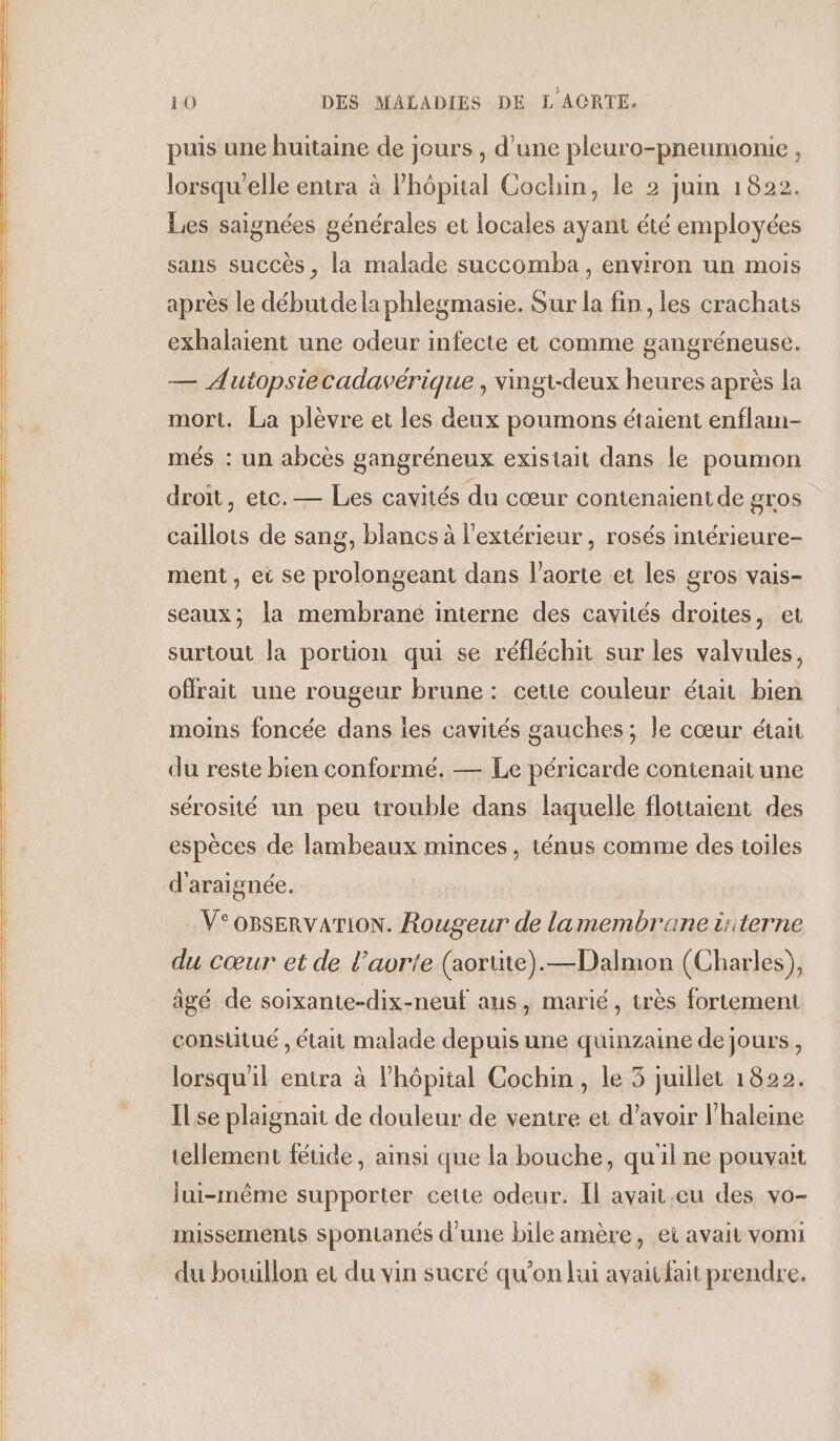 puis une huitaine de jours , d’une pleuro-pneumonie, lorsqu'elle entra à l'hôpital Cochin, le 2 juin 1822. Les saignées générales et locales ayant été employées sans succès, la malade succomba, environ un mois après le débutdelaphlegmasie. Sur la fin , les crachats exhalaient une odeur infecte et comme gangréneuse. — Autopsiecadavérique , vingt-deux heures après la mort. La plèvre et les deux poumons étaient enflam- més : un abcès gangréneux existait dans le poumon droit, etc.— Les cavités du cœur contenaientde gros caillots de sang, blancs à l'extérieur, rosés intérieure- ment, ei se prolongeant dans l'aorte et les gros vais- seaux; la membrane interne des cavités droites, et surtout la portion qui se réfléchit sur les valvules, offrait une rougeur brune : cette couleur était bien moins foncée dans les cavités gauches ; le cœur était du reste bien conformé. — Le péricarde contenait une sérosité un peu trouble dans laquelle flottaient des espèces de lambeaux minces, ténus comme des toiles V°oBsERvATION. Rougeur de lamembrane üiterne du cœur et de l'aorte (aortite).—Dalmon (Charles), âgé de soixante-dix-neuf ans, marié, très fortement conslitué , était malade depuis une quinzaine de jours, lorsqu'il entra à l'hôpital Cochin, le 5 juillet 1822. IL se plaignait de douleur de ventre et d’avoir l’haleine tellement féuide, ainsi que la bouche, quil ne pouvait lui-même supporter cette odeur. Il avait.eu des vo- missements spontanés d’une bile amère, et avait vomi