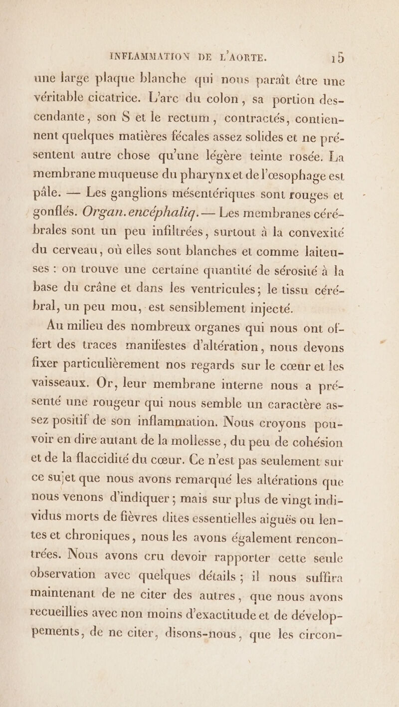 une large plaque blanche qui nous paraît être une véritable cicatrice. L'arc du colon, sa portion des- cendante, son $ et le rectum, contractés, contien- nent quelques matières fécales assez solides et ne pré- sentent autre chose qu'une légère teinte rosée. La membrane muqueuse du pharynx et de l'œsophage est pâle. — Les ganglions mésentériques sont rouges et gonflés. Organ.encéphaliq.— Lies membranes céré- brales sont un peu infiltrées, surtout à la convexité du cerveau, où elles sont blanches et comme laiteu- ses : on trouve une certaine quantité de sérosité à la base du crâne et dans les ventricules; le tissu céré- bral, un peu mou, est sensiblement injecté. Au milieu des nombreux organes qui nous ont of- fert des traces manifestes d’altération, nous devons fixer particulièrement nos regards sur le cœur et les vaisseaux. Or, leur membrane interne nous a pré- senté une rougeur qui nous semble un caractère as- sez positif de son inflammation. Nous croyons pou- voir en dire autant de la mollesse , du peu de cohésion et de la flaccidité du cœur. Ce n'est pas seulement sur ce Sujet que nous avons remarqué les aliérations que nous venons d'indiquer ; mais sur plus de vingt indi- vidus morts de fièvres dites essentielles aiguës ou len- tes et chroniques, nous les avons également rencon- trées. Nous avons cru devoir rapporter cette seule observation avec quelques détails ; il nous suffira maintenant de ne citer des autres, que nous avons recueillies avec non moins d’exactitude et de dévelop- pements, de ne citer, disons-nous, que les circon-