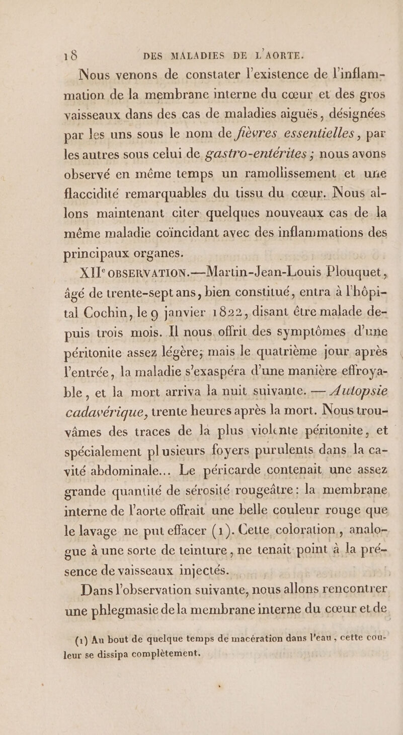 Nous venons de constater l'existence de l’inflam- mation de la membrane interne du cœur et des gros vaisseaux dans des cas de maladies aiguës, désignées par les uns sous le nom de fièvres essentielles, par les autres sous celui de gastro-entérites ; nous avons observé en même temps un ramollissement et une flaccidité remarquables du ussu du cœur. Nous al- lons maintenant citer quelques nouveaux cas de la même maladie coïincidant avec des inflammations des principaux organes. XIT°OBSERVATION.—Martin-Jean-Louis Plouquet, âgé de trente-sept ans, bien constitué, entra à l'hôpi- tal Cochin, le 9 janvier 1822, disant être malade de- puis trois mois. Îl nous. offrit des symptômes d’une péritonite assez légère; mais le quatrième Jour après l'entrée, la maladie s’exaspéra d’une manière effroya- ble, et la mort arriva la nuit suivante. — Autopsie cadavérique, trente heures après la mort. Nous trou- vâmes des traces de la plus violente péritonite, et spécialement plusieurs foyers purulents dans la ca- vité abdominale... Le péricarde contenait une assez grande quantité de sérosité rougeâtre : la membrane interne de l'aorte offrait une belle couleur rouge que le lavage ne put effacer (1). Cette coloration, analo- gue à une sorte de teinture , ne tenait point à la pré- sence de vaisseaux injectés. | Dans l'observation suivante, nous allons rencontrer une phlegmasie de la membrane interne du cœur et de. (1) Au bout de quelque temps de macération dans l'eau , cette cou- leur se dissipa complètement,