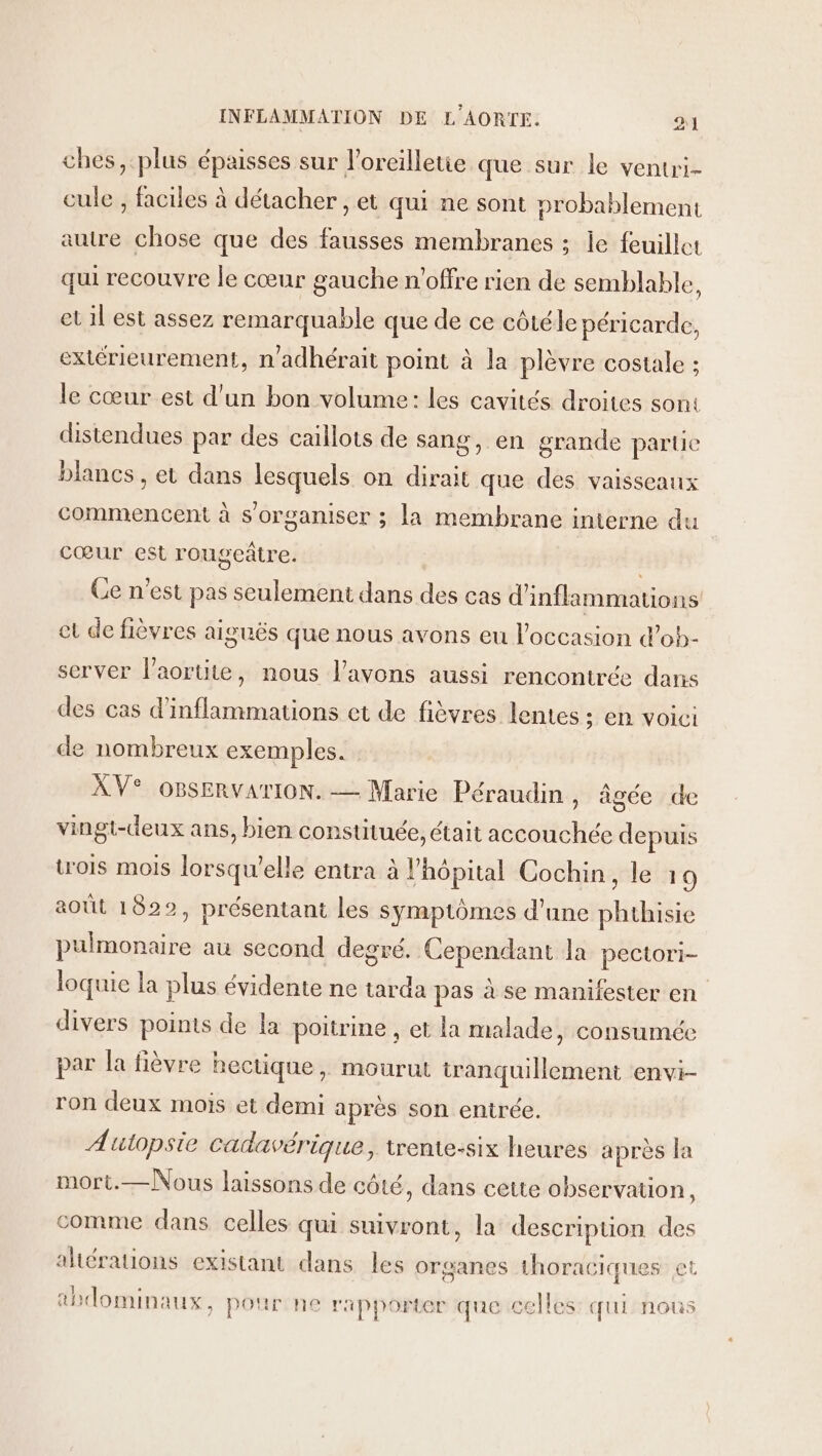 ches, plus épaisses sur l'orcilletie que sur le ventri- cule , faciles à détacher , et qui ne sont probablement autre chose que des fausses membranes ; le feuillet qui recouvre le cœur gauche n'offre rien de semblable, et il est assez remarquable que de ce côtéle péricarde, extérieurement, n'adhérait point à la plèvre costale ; le cœur est d'un bon volume: les cavités droites sont distendues par des caillots de sang, en grande partie blancs , et dans lesquels on dirait que des vaisseaux commencent à s'organiser ; la membrane interne du cœur est rougeâtre. Ce n'est pas seulement dans des cas d'inflammations et de fièvres aiguës que nous avons eu l’occasion d’ob- server l’aortite, nous l'avons aussi rencontrée dans des cas d’inflammations et de fièvres lentes ; EN VOICI de nombreux exemples. A V® OBSERVATION. — Marie Péraudin , âgée de vingt-deux ans, bien constituée, était accouchée depuis wois mois lorsqu'elle entra à l'hôpital Cochin, le 19 août 1822, présentant les symptômes d’une phthisie pulmonaire au second degré. Cependant la pectori- loquic la plus évidente ne tarda pas à se manifester en divers points de la poitrine , et la malade, consumée par la fièvre hectique, mourut tranquillement envi- ron deux mois et demi après son entrée. Autopsie cadavérique, trente-six heures après la mort.—Nous laissons de côté, dans cette observation, comme dans celles qui suivront, la descripuon des ahérations existant dans les organes thoraciques et abdominaux, pour ne rapporter que celles: qui nous