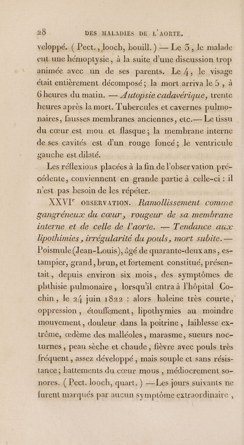 veloppé..( Pect., looch, bouill.) — Le 3, le malade eut une hémopitysie, à la suite d’une discussion trop animée avec un de ses parents. Le 4, le visage était entièrement décomposé; la mort arriva le 5 , à 6 heures du matin. — Æutopsie cadavérique, tente heures après la mort. T'ubercules et cavernes pulmo- naires, fausses membranes anciennes, eic.— Le ussu du cœur est mou et flasque ; la membrane interne de ses cavités est d'un rouge foncé; le veniricule gauche est dilaté. Les réflexions placées à la fin de l'observation pré- cédente, conviennent en grande partie à celle-ci : il n'est pas besoin de les répéter. XXVI® OBsERVATION. Ramollissement comme gangréneux du Cœur, rougeur de sa membrane interne et de celle de l’aorte. — Tendance aux lipothimies , irrégularité du pouls, mort subite. — Poismule (Jean-Louis), âgé de quarante-deux ans, es- tampier, grand, brun, et fortement constitué, présen- tt, depuis environ six mois, des symptômes de phthisie pulmonaire , lorsqu'il entra à l'hôpital Co- chin, le 24 juin 1822 : alors haleine très courte, oppression, étouffement, lipothymies au moindre mouvement, douleur dans la poitrine , faiblesse ex- trème, œdème des malléoles, marasme, sueurs noc- iurnes , peau sèche et chaude, fièvre avec pouls très fréquent, assez développé , mais souple et sans résis- tance ; battements du cœur mous , médiocrement so- nores. ( Pect. looch, quart. } —Les jours suivants ne furent marqués par aucun symptôme extraordinaire ,