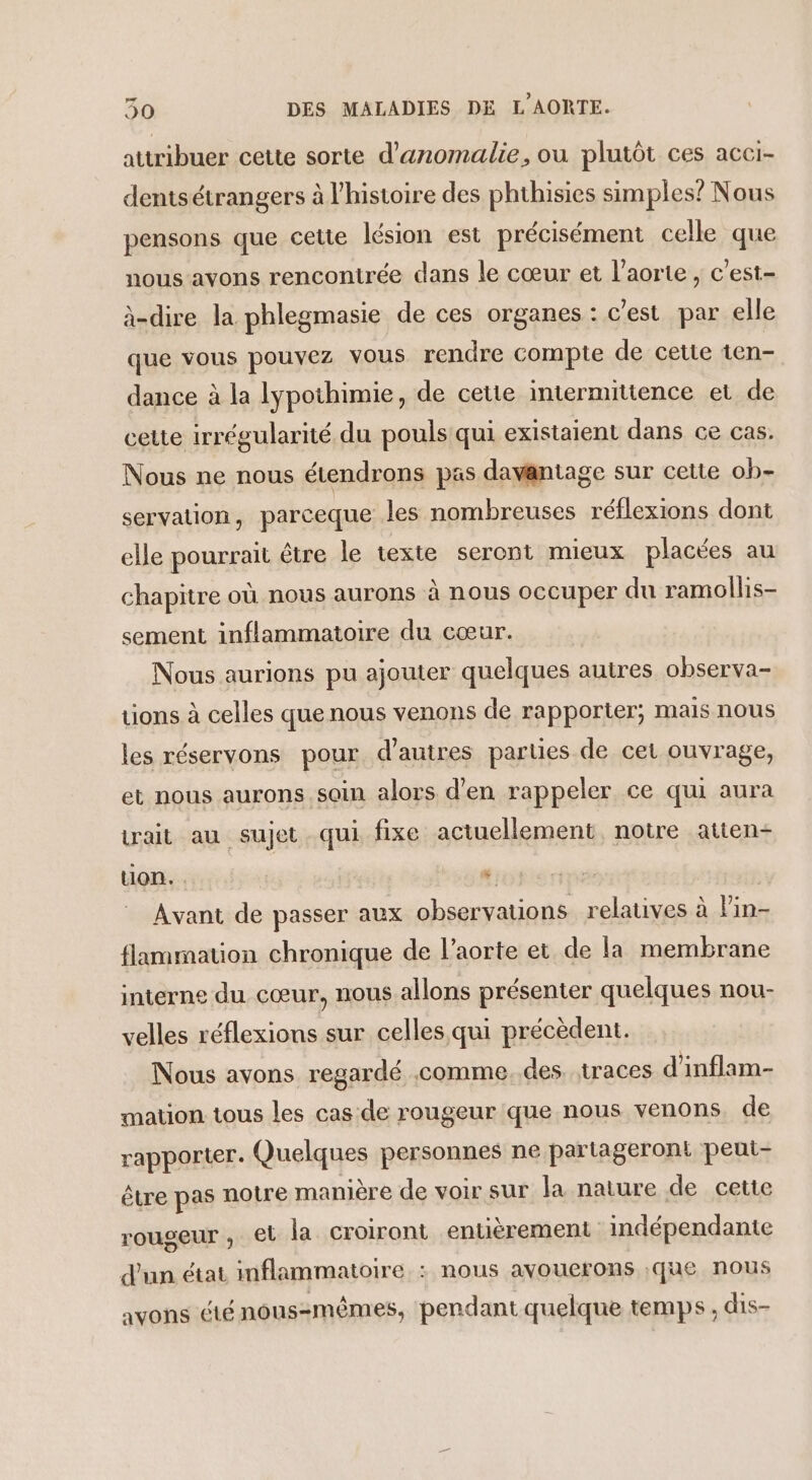 attribuer cette sorte d'anomalie, ou plutôt ces acci- dentsétrangers à l'histoire des phthisies simples? Nous pensons que cette lésion est précisément celle que nous avons rencontrée dans le cœur et l'aorte , c'est- à-dire la phlegmasie de ces organes : c'est par elle que vous pouvez vous rendre compte de cette ten- dance à la lypothimie, de cette intermitience et de cette irrégularité du pouls qui existaient dans ce cas. Nous ne nous étendrons pas davantage sur cette ob- servation, parceque les nombreuses réflexions dont elle pourrait être le texte seront mieux placées au chapitre où nous aurons à nous occuper du ramollis- sement inflammatoire du cœur. Nous aurions pu ajouter quelques autres observa- tions à celles que nous venons de rapporter; mais nous les réservons pour d’autres parties de cet ouvrage, et nous aurons soin alors d'en rappeler ce qui aura trait au sujet. qui fixe actuellement, notre atten- ton. ” Avant de passer aux observations relatives à lin- flammation chronique de l'aorte et de la membrane interne du cœur, nous allons présenter quelques nou- velles réflexions sur celles qui précèdent. Nous avons regardé comme. des. traces d'inflam- mation tous les cas de rougeur que nous venons de rapporter. Quelques personnes ne partageront peut- être pas notre manière de voir sur la nature de cette rougeur , et la croiront entièrement indépendante d'un état inflammatoire. : nous avouerons ;que nous avons été nouszmêmes, pendant quelque temps ; dis-