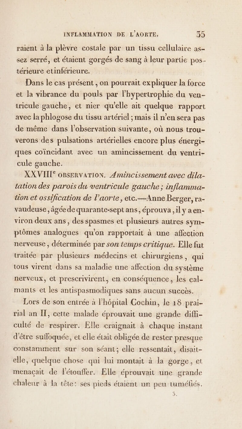 raient à la plèvre costale par un tissu cellulaire as- sez serré, et étaient gorgés de sang à leur partie pos- térieure etinférieure. Dans le cas présent , on pourrait expliquer la force et la vibrance du pouls par l'hypertrophie du ven- tricule gauche, et nier qu'elle ait quelque rapport avec la phlogose du tissu artériel ; mais il n’en sera pas de même dans l'observation suivante, où nous trou- verons des pulsations artérielles encore plus éuergi- ques coïncidant avec un amincissement du ventri- cule gauche. XX VIII OBSERVATION. Amincissement avec dila- tation des parois du ventricule gauche ; inflamma- tion et ossification de l’aorte, eic.—Anne Berger, ra- vaudeuse , âgée de quarante-sept ans, éprouva ,il y a en- viron deux ans, des spasmes et plusieurs autres sym- ptômes analogues qu’on rapportiait à une affection nerveuse , déterminée par son temps critique. Elle fat traitée par plusieurs médecins et chirurgiens, qui tous virent dans sa maladie une affection du système nerveux, et prescrivirent, en conséquence, les cal- mants et les antispasmodiques sans aucun succès. Lors de son entrée à l'hôpital Cochin, le 18 prai- rial an IT, cette malade éprouvait une grande diffi- culté de respirer. Elle craignait à chaque instant d'être suffoquée, et elle était obligée de rester presque constamment sur son séant; elle ressentait, disait- elle, quelque chose qui lui montait à la gorge, et menaçait de létouffer. Elle éprouvait une grande chaleur à la tête: ses pieds étaient un peu tuméfiés, 2.