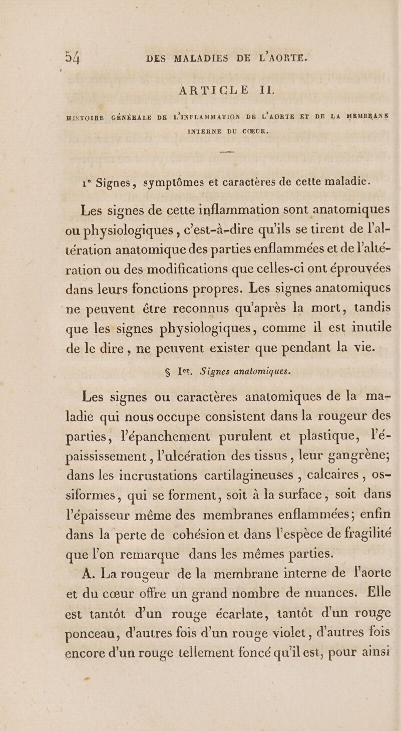 ARTICLE IL. HISTOIRE GÉNÉRALE DE L'INFLAMMATION DE L'AORTE ET DE LA MEMBRANK INTERNE DU COEUR. —— 1° Signes, symptômes et caractères de cette maladic. Les signes de cette inflammation sont anatomiques ou physiologiques, c’est-à-dire qu'ils se tirent de l'al- tération anatomique des parties enflammées et de l’alté- ration ou des modifications que celles-ci ont éprouvées dans leurs fonctions propres. Les signes anatomiques ne peuvent être reconnus qu'après la mort, tandis que les signes physiologiques, comme il est inutile de le dire, ne peuvent exister que pendant la vie. $ Ier. Signes anatomiques. Les signes ou caractères anatomiques de la ma- ladie qui nous occupe consistent dans la rougeur des parties, l’'épanchement purulent et plastique, lé- paississement , l’ulcération des tissus, leur gangrène; dans les incrustations cartilagineuses , calcaires , os- siformes, qui se forment, soit à la surface, soit dans l'épaisseur même des membranes enflammées; enfin dans la perte de cohésion et dans l’espèce de fragilité que l’on remarque dans les mêmes parties. A. La rougeur de la membrane interne de l'aorte et du cœur offre un grand nombre de nuances. Elle est tantôt d’un rouge écarlate, tantôt d'un rouge ponceau, d’autres fois d’un rouge violet, d'autres fois encore d’un rouge tellement foncé qu'ilest, pour ainsi -