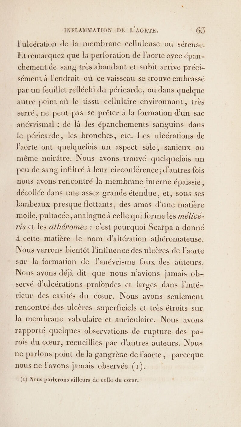 l’ulcérauon de la membrane celluleuse ou séreuse. Etremarquez que la perforation de l'aorte avec épan- chement de sang très abondant et subit arrive préci- sément à l'endroit où ce vaisseau se trouve embrassé par un feuillet réfléchi du péricarde, ou dans quelque autre point où le üssu cellulaire environnant , très serré, ne peut pas se prêter à la formation d’un sac anévrismal : de là les épanchements sanguins dans le péricarde, les bronches, etc. Les ulcérations de l'aorte ont quelquelois un aspect sale, sanieux ou même noirâtre. Nous avons trouvé quelquefois un peu de sang infiltré à leur circonférence; d’autres fois nous avons rencontré la membrane interne épaissie, décoilée dans une assez grande étendue, et, sous ses lambeaux presque flottants, des amas d’une matière molle, pultacée, analogue à celle qui forme les mélicé- ris et les athéromes : c’est pourquoi Scarpa a donné à cette matüère le nom d'’altération athéromateuse. Nous verrons bientôt l'influence des ulcères de l’acrte sur la formation de l’anévrisme faux des auteurs. Nous avons déjà dit que nous n'avions jamais ob- servé d'ulcérations profondes et larges dans linté- rieur des cavités du cœur. Nous avons seulement rencontré des ulcères superficiels et très étroits sur la membrane valvulaire et auriculaire. Nous avons rapporté quelques observations de rupture des pa- rois du cœur, recueillies par d’autres auteurs. Nous ne parlons point de la gangrène de l'aorte, parceque nous ne l'avons jamais observée (ap (1) Nous parlerons ailleurs de celle du cœur.