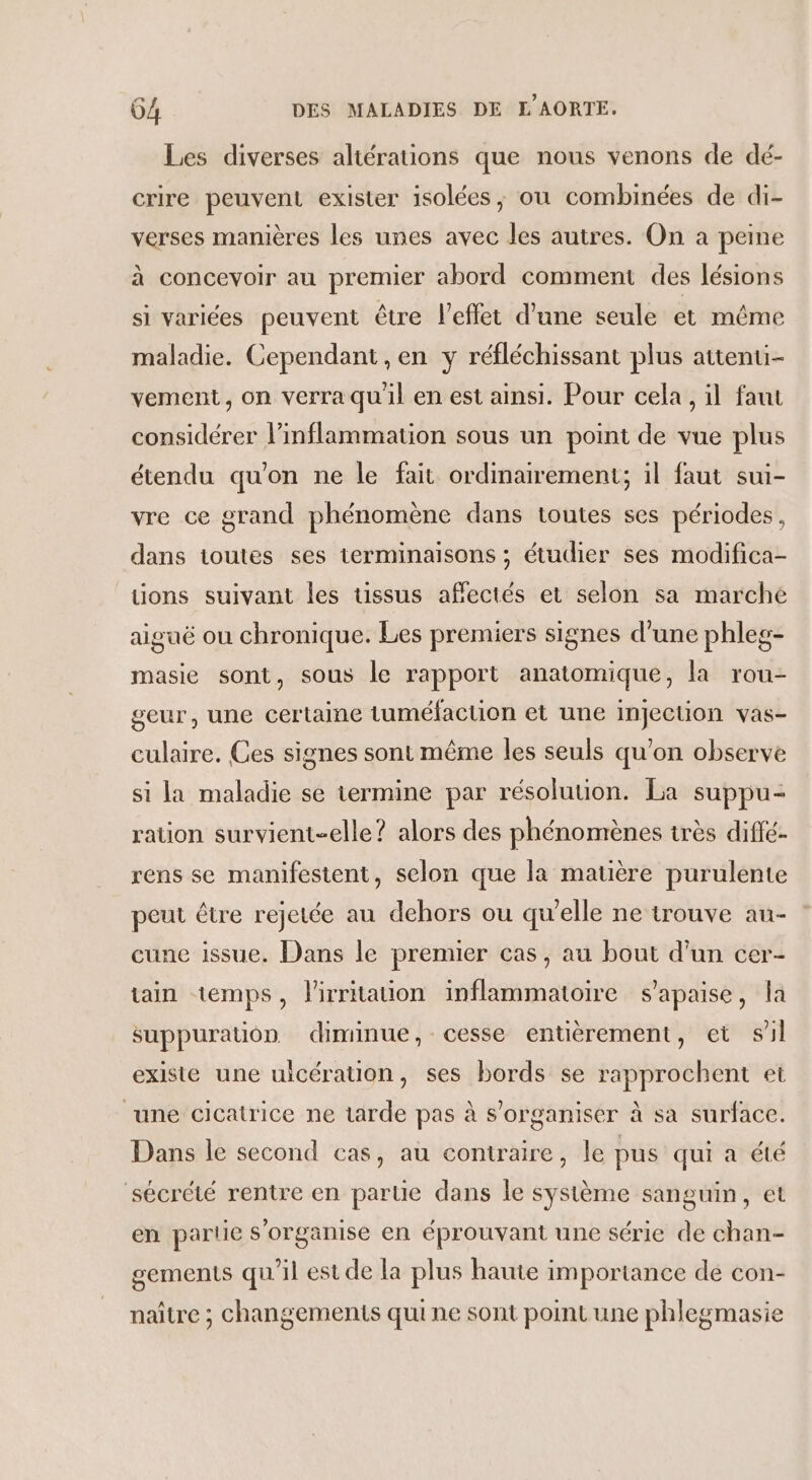 Les diverses aliérations que nous venons de dé- crire peuvent exister isolées, où combinées de di- verses manières les unes avec les autres. On a peme à concevoir au premier abord comment des lésions si variées peuvent être l'effet d’une seule et même maladie. Cependant , en y réfléchissant plus attenui- vement , on verra quil en est ainsi. Pour cela, il faut considérer l’inflammation sous un point de vue plus étendu qu'on ne le fait ordinairement; il faut sui- vre ce grand phénomène dans toutes ses périodes, dans toutes ses terminaisons ; étudier ses modifica- tions suivant les tissus affectés et selon sa marché aiguë ou Chronique. Les premiers signes d’une phleg- masie sont, sous le rapport anatomique, la rou- geur, une certaine tuméfaction et une injection vas- culaire. Ces signes sont même les seuls qu’on observe si la maladie se termine par résolution. La suppu- ration survient-elle ? alors des phénomènes très diffé- rens se manifestent, selon que la matière purulente peut être rejetée au dehors ou qu'elle ne trouve au- cune issue. Dans le premier cas, au bout d'un cer- ain temps, lirrtaton inflammatoire s’apaise, la suppuration diminue, cesse entièrement, et sil existe une uicération, ses bords se rapprochent et une cicatrice ne tarde pas à s'organiser à sa surface. Dans le second cas, au contraire, le pus qui à été sécrété rentre en parte dans le système sanguin, et en partie s'organise en éprouvant une série de chan- oements qu'il est de la plus haute importance de con- 5 naître ; changements qui ne sont point une phlegmasie