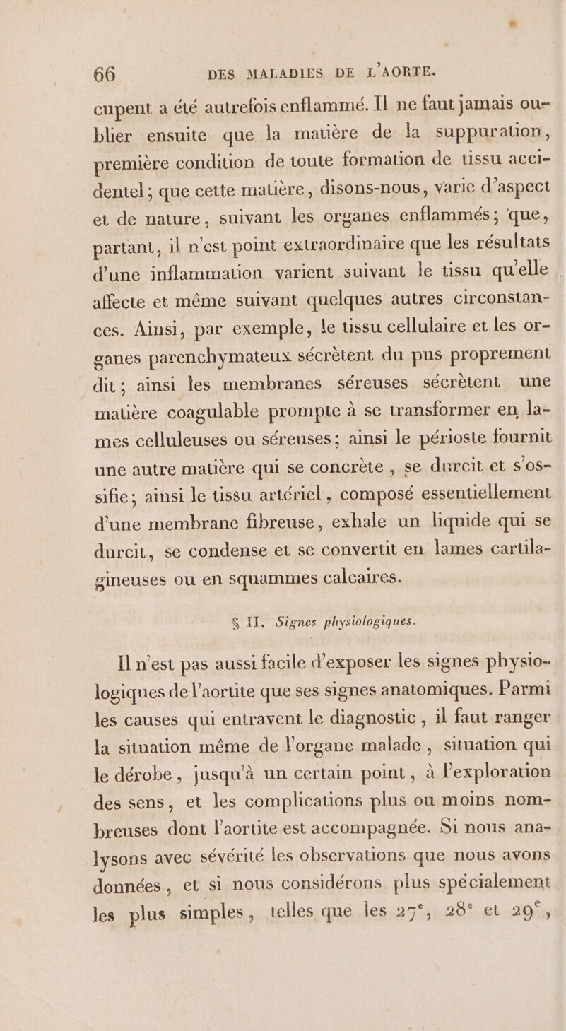 cupent a été autrefois enflammé. IL ne faut jamais ou- blier ensuite que la matière de la suppuration, première condition de toute formation de ussu acci- dentel ; que cette maüère, disons-nous, varie d’aspect et de nature, suivant les organes enflammés; que, partant, il nest point extraordinaire que les résultats d’une inflammation varient suivant le tissu qu'elle affecte et même suivant quelques autres circonstan- ces. Ainsi, par exemple, le tissu cellulaire et les or- ganes parenchymateux sécrètent du pus proprement dit; ainsi les membranes séreuses sécrètent une matière coagulable prompte à se transformer en, la- mes celluleuses ou séreuses; ainsi le périoste fournit une autre matière qui se concrète, se durcit et s’os- sifie; ainsi le tissu artériel, composé essenuellement d'une membrane fibreuse, exhale un liquide qui se durcit, se condense et se convertit en lames cartila- gineuses ou en squammes calcaires. S II. Signes physiologiques. Il n’est pas aussi facile d'exposer les signes physto- logiques de l'aorte que ses signes anatomiques. Parmi les causes qui entravent le diagnostic , il faut ranger la situation même de l'organe malade, situation qui le dérobe, jusqu'à un certain point, à l’explorauion des sens, et les complications plus où moms nom- breuses dont l’aortite est accompagnée. Si nous ana- lysons avec sévérité les observations que nous avons données , et sl nous considérons plus spécialement les plus simples, telles que les 27°, 28° et 29°,