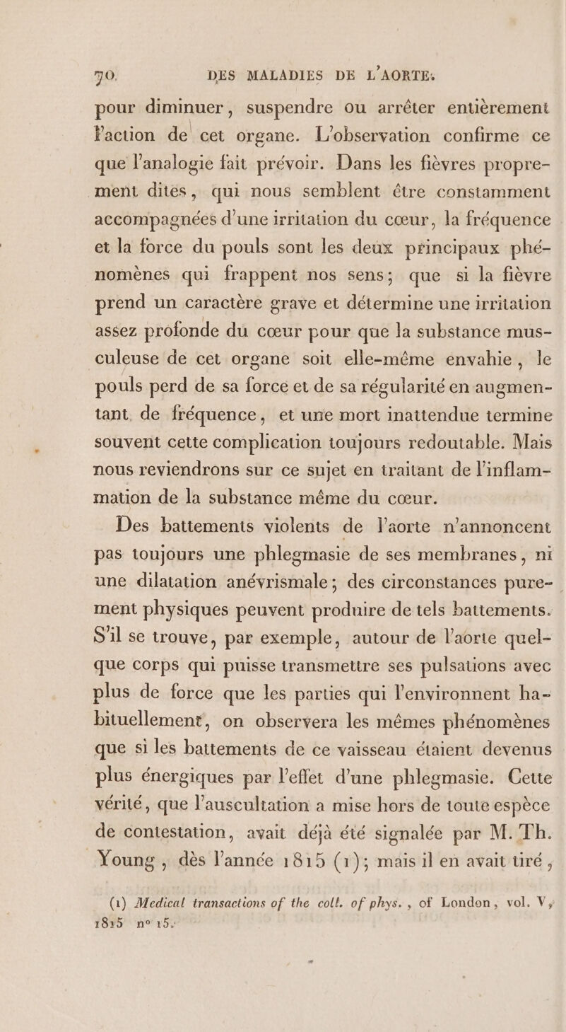 pour diminuer, suspendre ou arrêter entièrement Faction de cet organe. L'observation confirme ce que l’analogie fait prévoir. Dans les fièvres propre- ment dites, qui nous semblent être constamment accompagnées d’une irritation du cœur, la fréquence et la force du pouls sont les deux principaux phé- nomènes qui frappent nos sens; que si la fièvre prend un caractère grave et détermine une irritation assez profonde du cœur pour que la substance mus- culeuse de cet organe soit elle-même envahie, le pouls perd de sa force et de sa régularité en augmen- tant de fréquence, et une mort inattendue termine souvent cette complication toujours redoutable. Mais nous reviendrons sur ce sujet en traitant de l’inflam- mation de la substance même du cœur. Des battements violents de l'aorte n’annoncent pas toujours une phlegmasie de ses membranes, ni une dilatation anévrismale; des circonstances pure-. ment physiques peuvent produire de tels battements. S'il se trouve, par exemple, autour de l'aorte quel- que corps qui puisse transmettre ses pulsations avec plus de force que les parties qui l'environnent ha- bituellement, on observera les mêmes phénomènes que si les battements de ce vaisseau étaient devenus plus énergiques par l'effet d’une phlegmasie. Cette vérité, que l’ausculiation a mise hors de toute espèce de contestation, avait déjà été signalée par M. Th. Young , dès l’année 1815 (1); mais il en avait tiré, (1) Medical transactions of the coll. of phys., of London, vol. V, TOP HNYOS