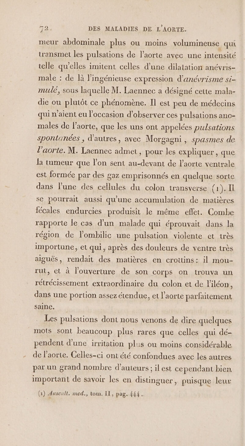 meur abdominale plus ou moins volumineuse qua transmet les pulsations de l'aorte avec une intensité telle qu’elles imitent celles d’une dilatation anévris- male : de là l’ingénieuse expression d'anévrisme si- mulé, sous laquelle M. Laennec a désigné cette mala- die ou plutôt ce phénomène. Il est peu de médecins qui n'aient eu l’occasion d'observer ces pulsations ano- males de l'aorte, que les uns ont appelées pulsations spontanées , d'autres, avec Morgagni , spasmes de l’aorte. M. Laennec admet , pour les expliquer, que la tumeur que l’on sent au-devant de l'aorte ventrale est formée par des gaz emprisonnés en quelque sorte dans l’une des cellules du colon transverse RAR se pourrait aussi qu'une accumulation de matières fécales endurcies produisit le même effet. Combe rapporte le cas d'un malade qui éprouvait dans la région de lombilic une puisation violente et très importune, et qui, après des douleurs de ventre très aiguës, rendait des matières en crottins: il mou- rut, et à l'ouverture de son corps on trouva un rétrécissement extraordinaire du colon et de l'iléon, dans une portion assez étendue, et l'aorte parfaitement saine. Les pulsations dont nous venons de dire quelques mots sont beaucoup plus rares que celles qui dé- pendent d’une irritation plus ou moins considérable de l'aorte. Celles-ci ont été confondues avec les autres par un grand nombre d'auteurs ; il est cependant bien important de savoir les en distinguer, puisque leux (1) Auscult. med., tom. Il, pag. 444.
