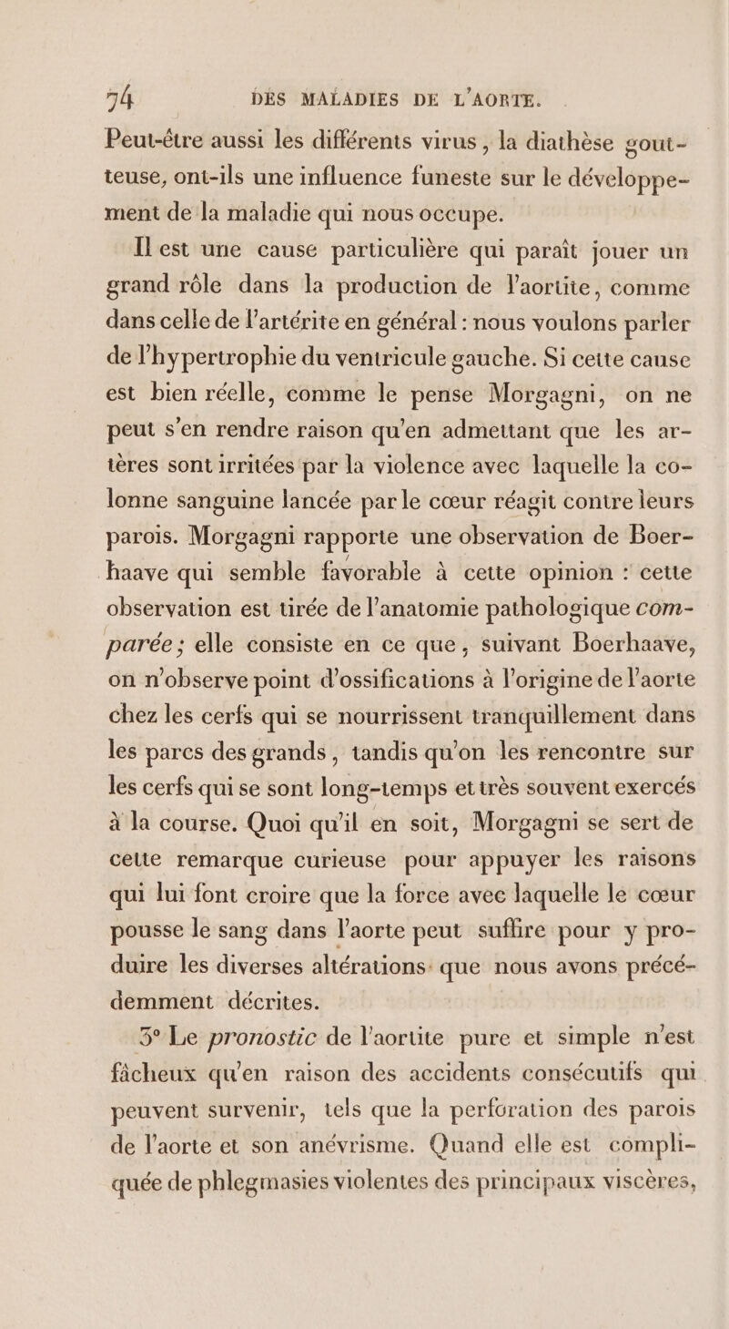 Peut-être aussi les différents virus , la diathèse gout- teuse, ont-ils une influence funeste sur le développe- ment de la maladie qui nous occupe. Ilest une cause particulière qui paraît jouer un grand rôle dans la production de laortite, comme dans celle de l’artérite en général : nous voulons parler de l’hypertrophie du ventricule gauche. Si cette cause est bien réelle, comme le pense Morgagni, on ne peut s'en rendre raison qu'en admettant que les ar- tères sont irritées par la violence avec laquelle la co- lonne sanguine lancée par le cœur réagit contre leurs paroïs. Morgagni rapporte une observation de Boer- haave qui semble favorable à cette opinion : cette observation est tirée de l’anatomie pathologique com- parée ; elle consiste en ce que, suivant Boerhaave, on n'observe point d’ossifications à l’origine de l'aorte chez les cerfs qui se nourrissent tranquillement dans les parcs des grands, tandis qu’on les rencontre sur les cerfs qui se sont long-temps etirès souvent exercés à la course. Quoi qu'il en soit, Morgagni se sert de celte remarque curieuse pour appuyer les raisons qui lui font croire que la force avec laquelle le cœur pousse le sang dans l'aorte peut suflire pour y pro- dure les diverses altérations: que nous avons précé- demment décrites. 5° Le pronostic de l’aortite pure et simple n'est fâcheux qu'en raison des accidents consécutifs qui peuvent survenir, tels que la perforation des parois de l'aorte et son anévrisme. Quand elle est compli- quée de phlegmasies violentes des principaux viscères,