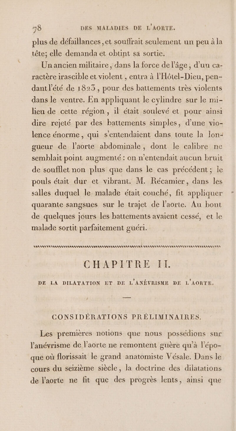 plus de défaillances ,et souffrait seulement un peu à la tête; elle demanda et obtint sa sortie. Un ancien militaire, dans la force de l’âge, d’un ca- ractère irascible et violent , entra à l’Hôtel-Dieu, pen- dant l'été de 1825 , pour des battements très violents dans le ventre. En appliquant le cylindre sur le mi- lieu de cetie région, il était soulevé et pour ainsi dire rejeté par des battements simples, d’une vio- lence énorme, qui sentendaient dans toute la Îon2 gueur de l'aorte abdominale, dont le calibre ne semblait point augmenté : on n’entendait aucun bruit de soufflet non plus que dans le cas précédent; le pouls était dur et vibrant. M. Récamier, dans les salles duquel le. malade était couché, fit appliquer quarante sangsues sur le trajet de l'aorte. Au bout de quelques jeurs les battements avaient cessé, et le malade sortit parfaitement guéri. VA VA AAA RNARARAN AAA AA ANA AAA AAA ANA AAA AANANA RAR RANAAANANANANARA RAA NAN ANNANANARA NAN CHAPITRE IT DE LA DILATATION ET DE L'ANÉVRISME DE L'AORTE. / CONSIDÉERATIONS PRÉLIMINAIRES. Les premières notions que nous possédions sur l'anévrisme de l'aorte ne remontent guère qu’à l’épo- que où florissait le grand anatomiste Vésale. Dans le cours du seizième siècle, la doctrine des dilatations de l'aorte ne fit que des progrès lents, ainsi que