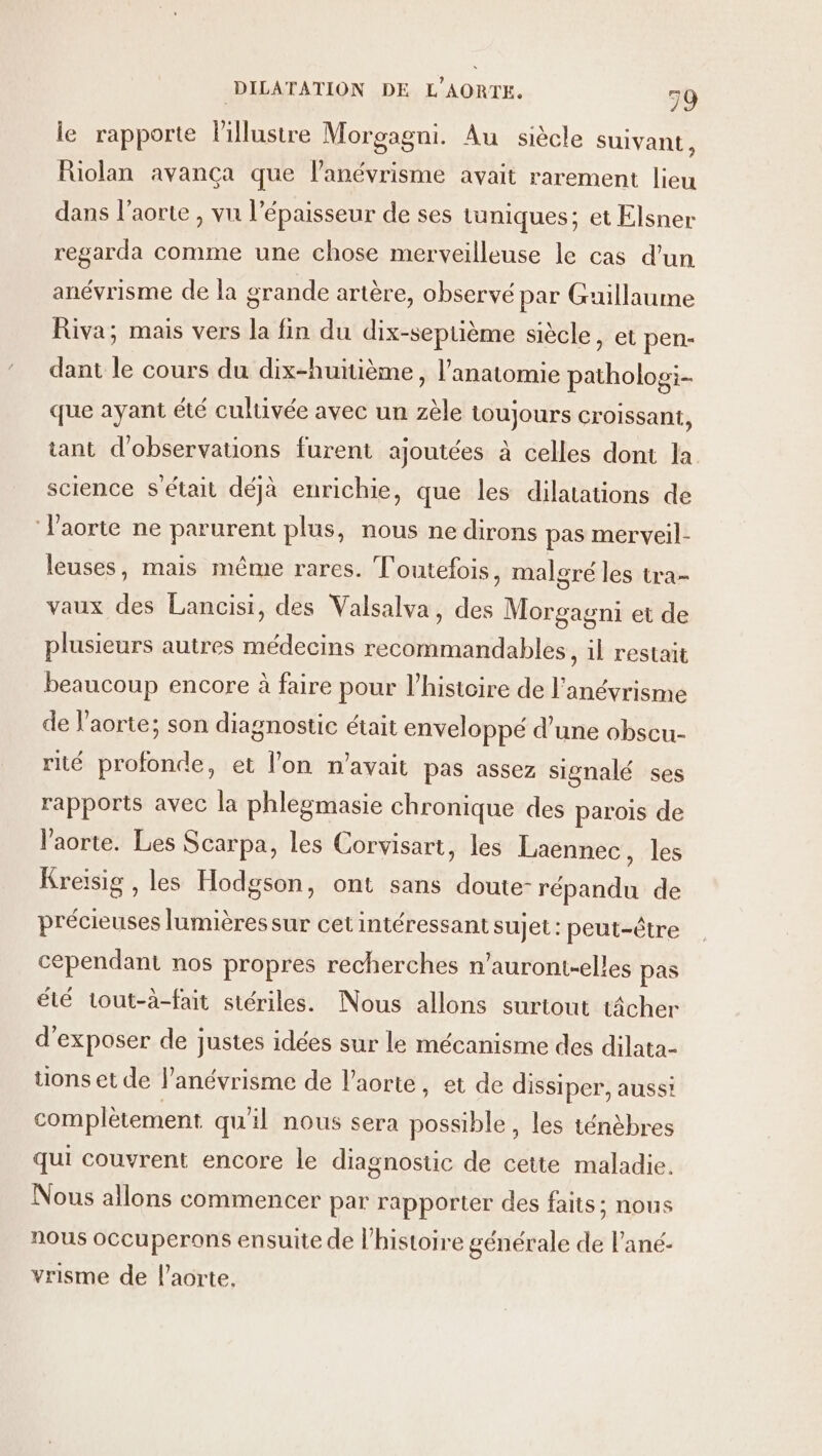 le rapporte lillustre Morgagni. Au siècle suivant, Riolan avanca que l’anévrisme avait rarement lieu dans l'aorte , vu l'épaisseur de ses tuniques; et Elsner regarda comme une chose merveilleuse le cas d’un anévrisme de la grande artère, observé par Guillaume Riva; mais vers la fin du dix-septième siècle, et pen- dant le cours du dix-huitième , l'anatomie patholog:- que ayant été cultivée avec un zèle toujours croissant, tant d'observations furent ajoutées à celles dont la science s'était déjà enrichie, que les dilatations de l'aorte ne parurent plus, nous ne dirons pas merveil- leuses, mais même rares. T outefois, malgré les tra- vaux des Lancisi, des Valsalva, des Morgagni et de plusieurs autres médecins recommandables, il restait beaucoup encore à faire pour l’histoire de l’anévrisme de l'aorte; son diagnostic était enveloppé d’une obscu- rité profonde, et l’on n'avait pas assez signalé ses rapports avec la phlegmasie chronique des parois de l'aorte. Les Scarpa, les Corvisart, les Laennec, les Kreiïsig , les Hodgson, ont sans doute- répandu de précieuses lumières sur cet intéressant sujet : peut-être cependant nos propres recherches n’auront-elles pas été tout-à-fait stériles. Nous allons surtout t4cher d'exposer de justes idées sur le mécanisme des dilata- tions et de l’anévrisme de l'aorte, et de dissiper, aussi complètement qu'il nous sera asile les ténèbres qui couvrent encore le diagnostic de cette maladie. Nous allons commencer par rapporter des faits; nous nous occuperons ensuite de l’histoire générale de l’ané- vrisme de l'aorte.